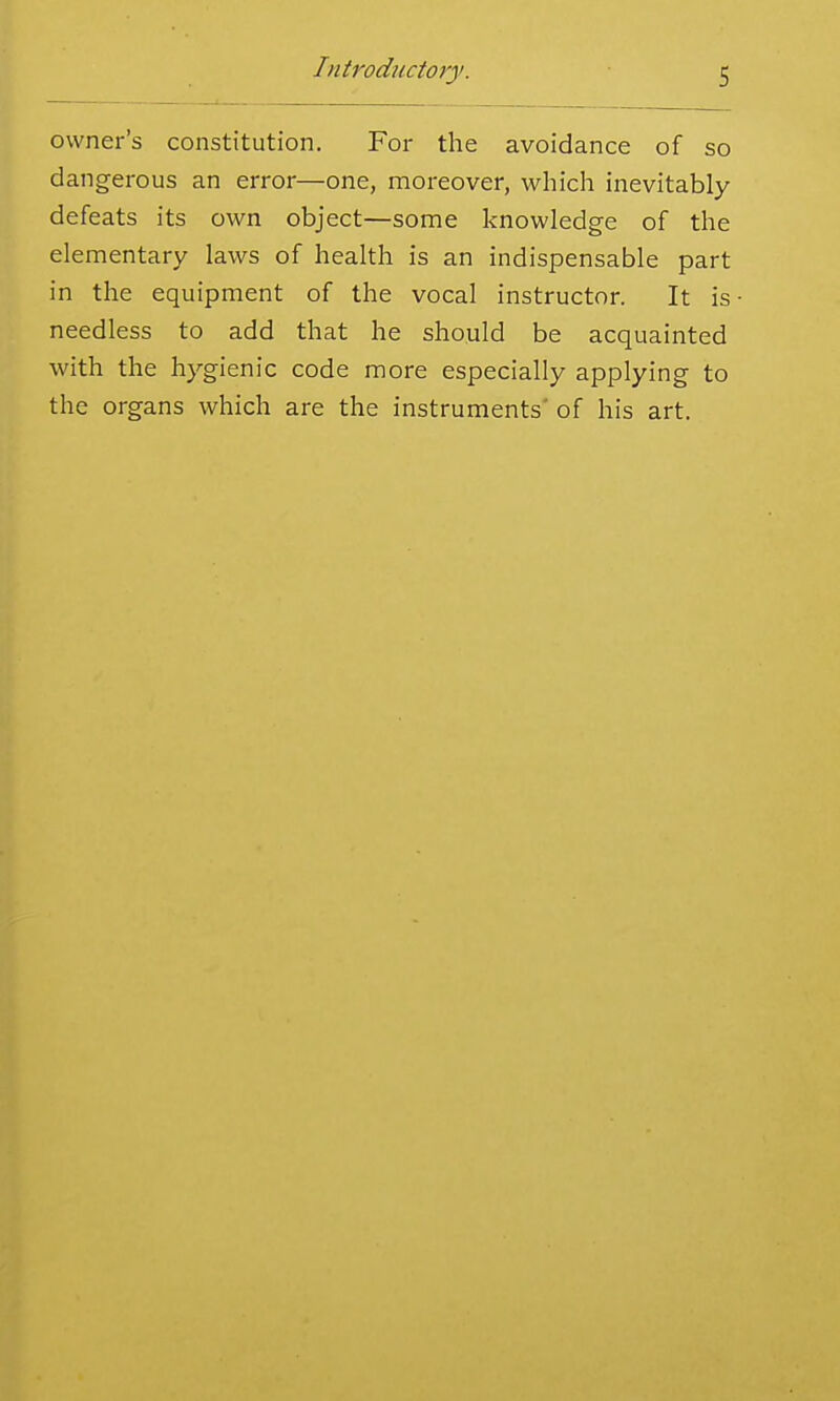 owner's constitution. For the avoidance of so dangerous an error—one, moreover, which inevitably defeats its own object—some knowledge of the elementary laws of health is an indispensable part in the equipment of the vocal instructor. It is needless to add that he should be acquainted with the hygienic code more especially applying to the organs which are the instruments' of his art.