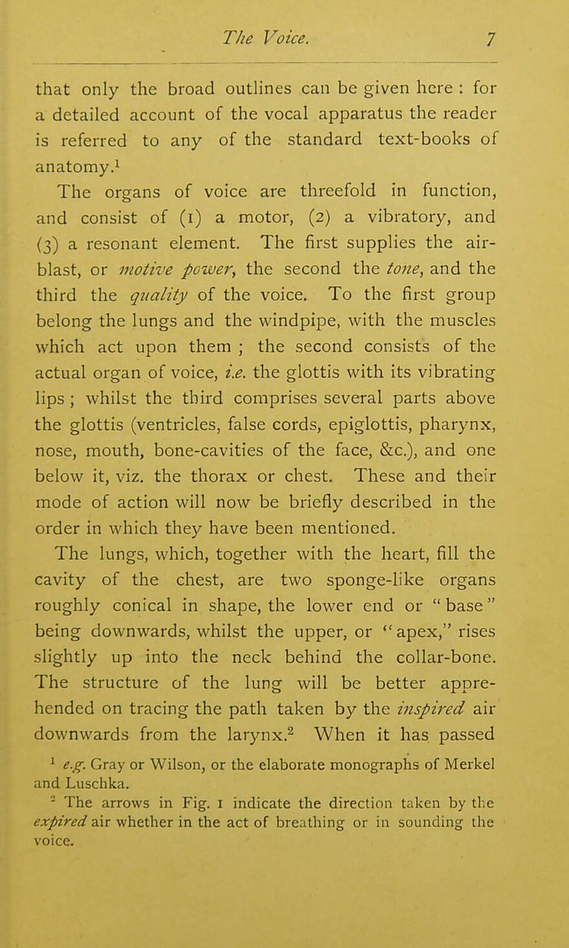 that only the broad outlines can be given here : for a detailed account of the vocal apparatus the reader is referred to any of the standard text-books of anatomy.^ The organs of voice are threefold in function, and consist of (i) a motor, (2) a vibratory, and (3) a resonant element. The first supplies the air- blast, or motive power, the second the tone, and the third the quality of the voice. To the first group belong the lungs and the windpipe, with the muscles which act upon them ; the second consists of the actual organ of voice, i.e. the glottis with its vibrating lips ; whilst the third comprises several parts above the glottis (ventricles, false cords, epiglottis, pharynx, nose, mouth, bone-cavities of the face, &c.), and one below it, viz. the thorax or chest. These and their mode of action will now be briefly described in the order in which they have been mentioned. The lungs, which, together with the heart, fill the cavity of the chest, are two sponge-like organs roughly conical in shape, the lower end or  base being downwards, whilst the upper, or  apex, rises slightly up into the neck behind the collar-bone. The structure of the lung will be better appre- hended on tracing the path taken by the inspired air downwards from the larynx.^ When it has passed ^ e.g. Gray or Wilson, or the elaborate monographs of Merkel and Luschka. The arrows in Fig. i indicate the direction taken by the expired air whether in the act of breathing or in sounding the voice.
