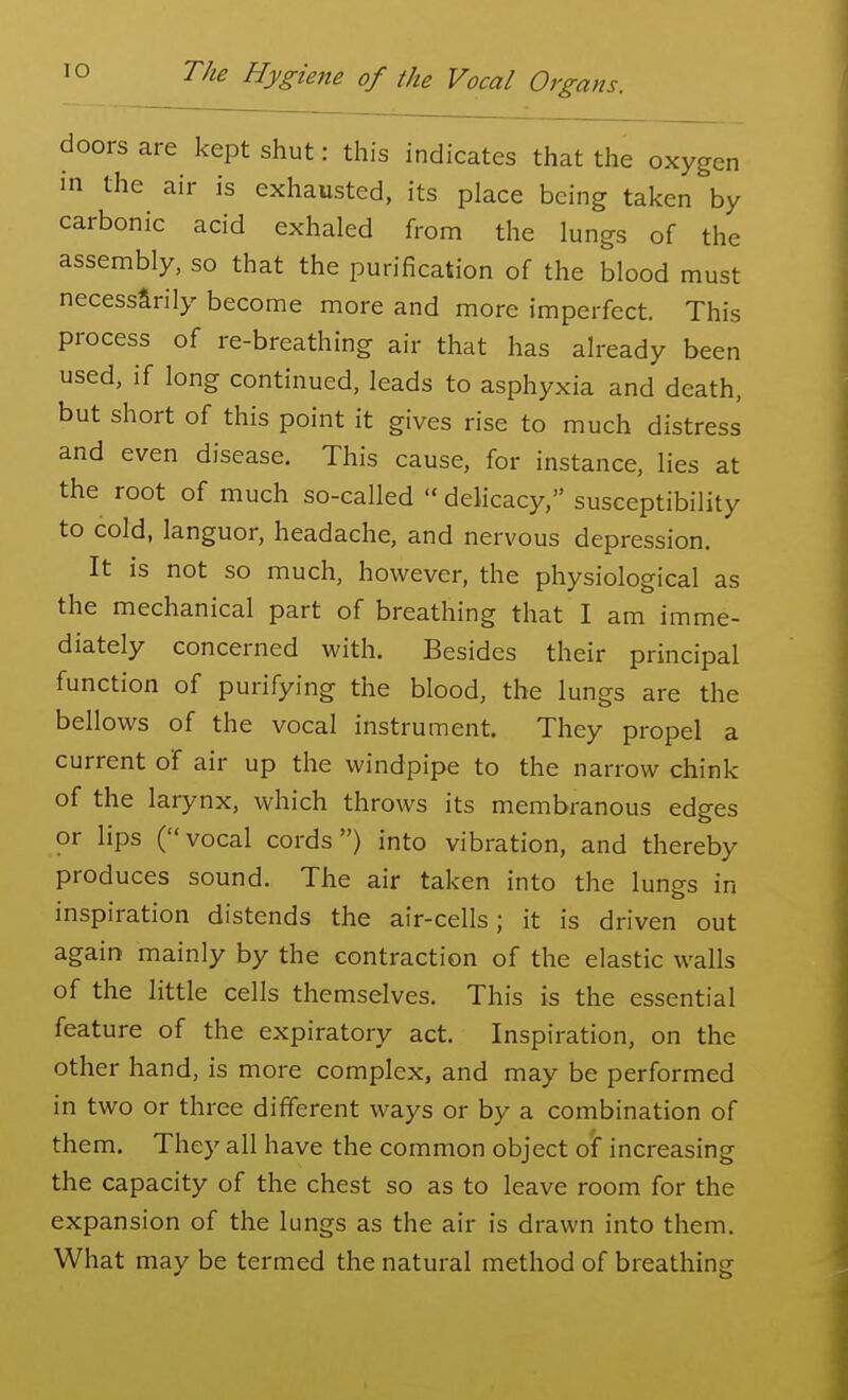 doors are kept shut: this indicates that the oxygen in the air is exhausted, its place being taken by carbonic acid exhaled from the lungs of the assembly, so that the purification of the blood must necessarily become more and more imperfect. This process of re-breathing air that has already been used, if long continued, leads to asphyxia and death, but short of this point it gives rise to much distress and even disease. This cause, for instance, lies at the root of much so-called  delicacy, susceptibility to cold, languor, headache, and nervous depression. It is not so much, however, the physiological as the mechanical part of breathing that I am imme- diately concerned with. Besides their principal function of purifying the blood, the lungs are the bellows of the vocal instrument. They propel a current of air up the windpipe to the narrow chink of the larynx, which throws its membranous edges or lips (vocal cords) into vibration, and thereby produces sound. The air taken into the lungs in inspiration distends the air-cells; it is driven out again mainly by the contraction of the elastic walls of the little cells themselves. This is the essential feature of the expiratory act. Inspiration, on the other hand, is more complex, and may be performed in two or three different ways or by a combination of them. They all have the common object of increasing the capacity of the chest so as to leave room for the expansion of the lungs as the air is drawn into them. What may be termed the natural method of breathing