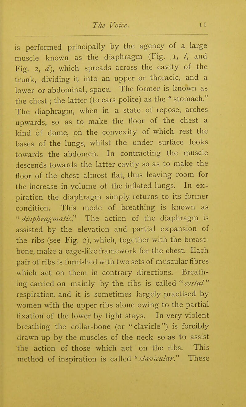 is performed principally by the agency of a large muscle known as the diaphragm (Fig. i, /, and Fig. 2, d), which spreads across the cavity of the trunk, dividing it into an upper or thoracic, and a lower or abdominal, space. The former is known as the chest; the latter (to ears polite) as the  stomach. The diaphragm, when in a state of repose, arches upwards, so as to make the floor of the chest a kind of dome, on the convexity of which rest the bases of the lungs, whilst the under surface looks towards the abdomen. In contracting the muscle descends towards the latter cavity so as to make the floor of the chest almost flat, thus leaving room for the increase in volume of the inflated lungs. In ex- piration the diaphragm simply returns to its former condition. This mode of breathing is known as  diaphragmatic. The action of the diaphragm is assisted by the elevation and partial expansion of the ribs (see Fig. 2), which, together with the breast- bone, make a cage-Uke framework for the chest. Each pair of ribs is furnished with two sets of muscular fibres which act on them in contrary directions. Breath- ing carried on mainly by the ribs is CdX\&d'' costal respiration, and it is sometimes largely practised by women with the upper ribs alone owing to the partial fixation of the lower by tight stays. In very violent breathing the collar-bone (or clavicle) is forcibly drawn up by the muscles of the neck so as to assist the action of those which act on the ribs. This method of inspiration is called ^'clavicular'' These