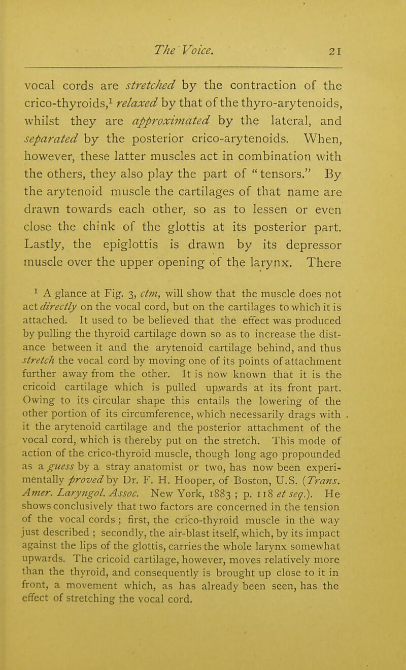 vocal cords are stretched by the contraction of the crico-thyroids/ relaxed by that of the thyro-arytenoids, whilst they are approximated by the lateral, and separated by the posterior crico-arytenoids. When, however, these latter muscles act in combination with the others, they also play the part of  tensors. By the arytenoid muscle the cartilages of that name are drawn towards each other, so as to lessen or even close the chink of the glottis at its posterior part. Lastly, the epiglottis is drawn by its depressor muscle over the upper opening of the larynx. There ^ A glance at Fig. 3, dm, will show that the muscle does not ?LZt directly on the vocal cord, but on the cartilages to which it is attached. It used to be believed that the effect was produced by pulling the thyroid cartilage down so as to increase the dist- ance between it and the arytenoid cartilage behind, and thus stretch the vocal cord by moving one of its points of attachment further away from the other. It is now known that it is the cricoid cartilage which is pulled upwards at its front part. Owing to its circular shape this entails the lowering of the other portion of its circumference, which necessarily drags with it the arytenoid cartilage and the posterior attachment of the vocal cord, which is thereby put on the stretch. This mode of action of the crico-thyroid muscle, though long ago propounded as a guess by a stray anatomist or two, has now been experi- mentally provedhy Dr. F. H. Hooper, of Boston, U.S. {Trans. Amer. Laryngol. Assoc. New York, 1883 ; p. 118 et seq). He shows conclusively that two factors are concerned in the tension of the vocal cords; first, the crico-thyroid muscle in the way just described ; secondly, the air-blast itself, which, by its impact against the lips of the glottis, carries the whole larynx somewhat upwards. The cricoid cartilage, however, moves relatively more than the thyroid, and consequently is brought up close to it in front, a movement which, as has already been seen, has the effect of stretching the vocal cord.