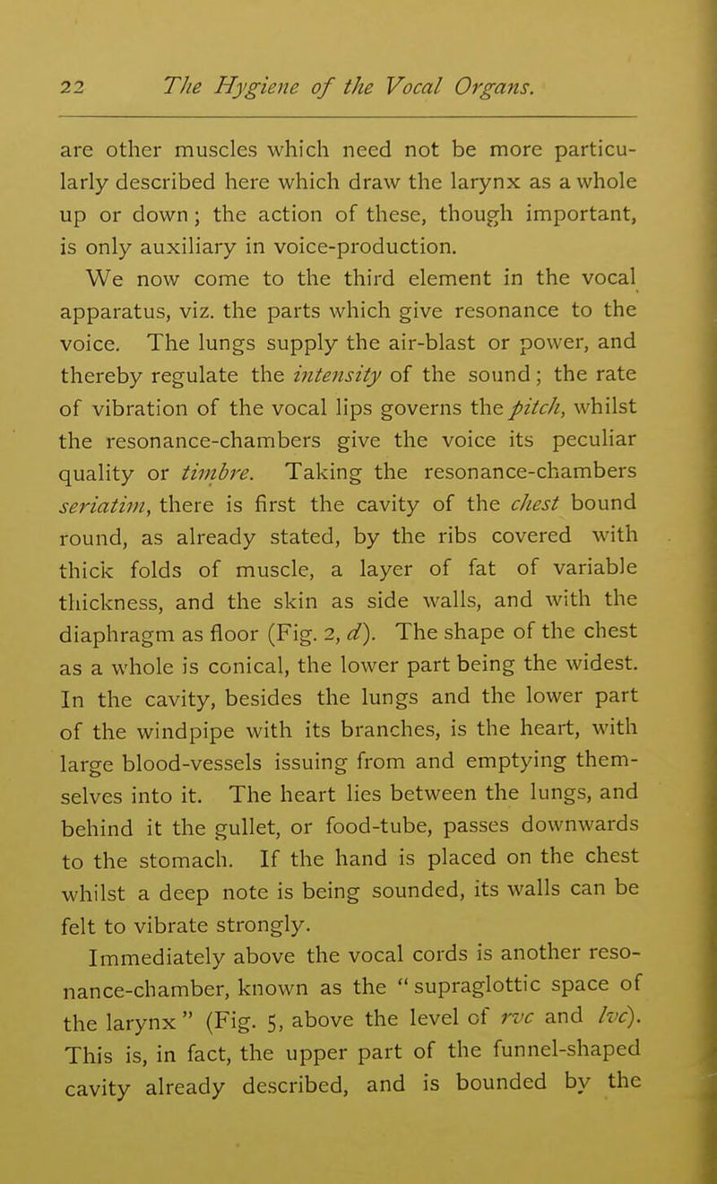 are other muscles which need not be more particu- larly described here which draw the larynx as a whole up or down; the action of these, though important, is only auxiliary in voice-production. We now come to the third element in the vocal apparatus, viz. the parts which give resonance to the voice. The lungs supply the air-blast or power, and thereby regulate the intensity of the sound; the rate of vibration of the vocal lips governs the pitch, whilst the resonance-chambers give the voice its peculiar quality or timbre. Taking the resonance-chambers seriatim, there is first the cavity of the chest bound round, as already stated, by the ribs covered with thick folds of muscle, a layer of fat of variable thickness, and the skin as side walls, and with the diaphragm as floor (Fig. 2, d). The shape of the chest as a whole is conical, the lower part being the widest. In the cavity, besides the lungs and the lower part of the windpipe with its branches, is the heart, with large blood-vessels issuing from and emptying them- selves into it. The heart lies between the lungs, and behind it the gullet, or food-tube, passes downwards to the stomach. If the hand is placed on the chest whilst a deep note is being sounded, its walls can be felt to vibrate strongly. Immediately above the vocal cords is another reso- nance-chamber, known as the  supraglottic space of the larynx  (Fig. 5, above the level of rvc and Ivc). This is, in fact, the upper part of the funnel-shaped cavity already described, and is bounded by the