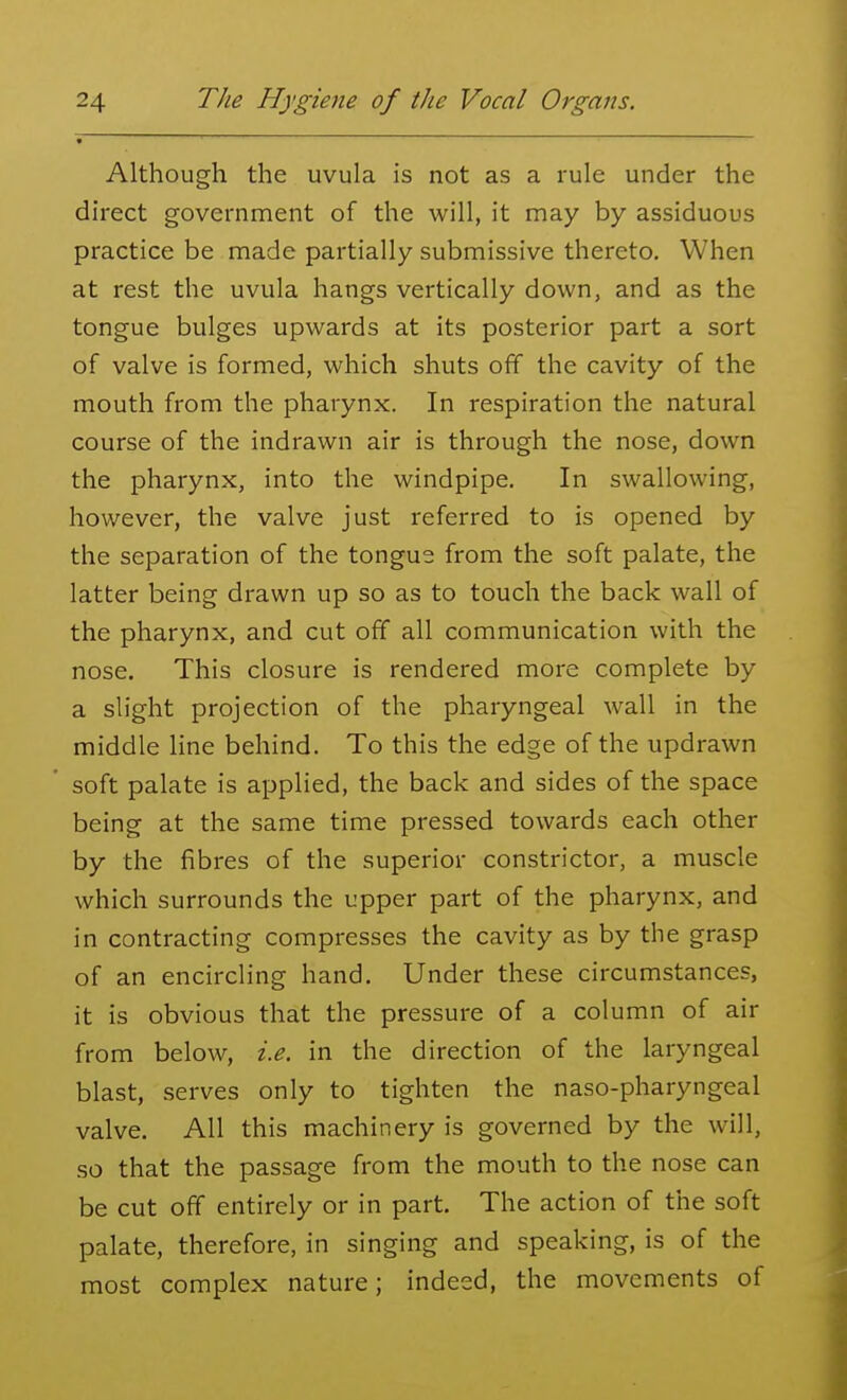 Although the uvula is not as a rule under the direct government of the will, it may by assiduous practice be made partially submissive thereto. When at rest the uvula hangs vertically down, and as the tongue bulges upwards at its posterior part a sort of valve is formed, which shuts off the cavity of the mouth from the pharynx. In respiration the natural course of the indrawn air is through the nose, down the pharynx, into the windpipe. In swallowing, however, the valve just referred to is opened by the separation of the tongue from the soft palate, the latter being drawn up so as to touch the back wall of the pharynx, and cut off all communication with the nose. This closure is rendered more complete by a slight projection of the pharyngeal wall in the middle line behind. To this the edge of the updrawn soft palate is applied, the back and sides of the space being at the same time pressed towards each other by the fibres of the superior constrictor, a muscle which surrounds the upper part of the pharynx, and in contracting compresses the cavity as by the grasp of an encircling hand. Under these circumstances, it is obvious that the pressure of a column of air from below, i.e. in the direction of the laryngeal blast, serves only to tighten the naso-pharyngeal valve. All this machinery is governed by the will, so that the passage from the mouth to the nose can be cut off entirely or in part. The action of the soft palate, therefore, in singing and speaking, is of the most complex nature; indeed, the movements of