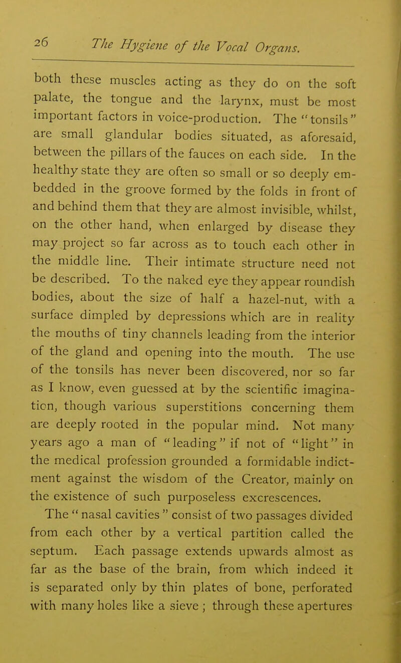 both these muscles acting as they do on the soft palate, the tongue and the larynx, must be most important factors in voice-production. The tonsils are small glandular bodies situated, as aforesaid, between the pillars of the fauces on each side. In the healthy state they are often so small or so deeply em- bedded in the groove formed by the folds in front of and behind them that they are almost invisible, whilst, on the other hand, when enlarged by disease they may project so far across as to touch each other in the middle line. Their intimate structure need not be described. To the naked eye they appear roundish bodies, about the size of half a hazel-nut, with a surface dimpled by depressions which are in reality the mouths of tiny channels leading from the interior of the gland and opening into the mouth. The use of the tonsils has never been discovered, nor so far as I know, even guessed at by the scientific imagina- tion, though various superstitions concerning them are deeply rooted in the popular mind. Not many years ago a man of leading if not of light in the medical profession grounded a formidable indict- ment against the wisdom of the Creator, mainly on the existence of such purposeless excrescences. The  nasal cavities  consist of two passages divided from each other by a vertical partition called the septum. Each passage extends upwards almost as far as the base of the brain, from which indeed it is separated only by thin plates of bone, perforated with many holes like a sieve ; through these apertures