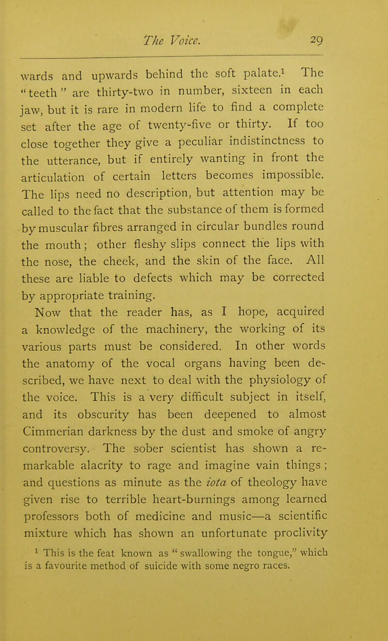 wards and upwards behind the soft palate.i The teeth are thirty-two in number, sixteen in each jaw, but it is rare in modern life to find a complete set after the age of twenty-five or thirty. If too close together they give a peculiar indistinctness to the utterance, but if entirely wanting in front the articulation of certain letters becomes impossible. The lips need no description, but attention may be called to the fact that the substance of them is formed by muscular fibres arranged in circular bundles round the mouth; other fleshy slips connect the lips with the nose, the cheek, and the skin of the face. All these are liable to defects which may be corrected by appropriate training. Now that the reader has, as I hope, acquired a knowledge of the machinery, the working of its various parts must be considered. In other words the anatomy of the vocal organs having been de- scribed, we have next to deal with the physiology of the voice. This is a ver)'- difficult subject in itself, and its obscurity has been deepened to almost Cimmerian darkness by the dust and smoke of angry controversy. The sober scientist has shown a re- markable alacrity to rage and imagine vain things ; and questions as minute as the iota of theology have given rise to terrible heart-burnings among learned professors both of medicine and music—a scientific mixture which has shown an unfortunate proclivity ^ This is the feat known as  swallowing the tongue, which is a favourite method of suicide with some negro races.