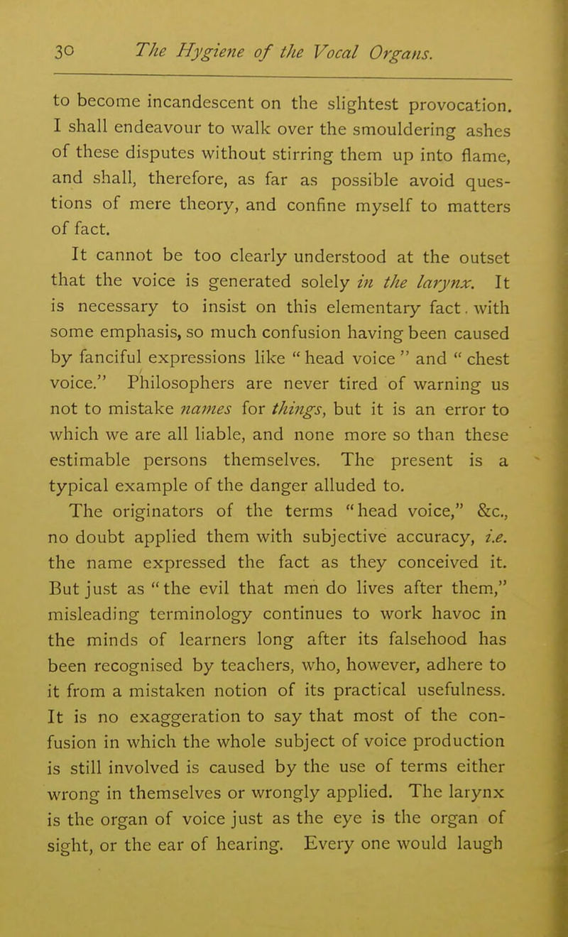 to become incandescent on the slightest provocation. I shall endeavour to walk over the smouldering ashes of these disputes without stirring them up into flame, and shall, therefore, as far as possible avoid ques- tions of mere theory, and confine myself to matters of fact. It cannot be too clearly understood at the outset that the voice is generated solely in the larynx. It is necessary to insist on this elementary fact. with some emphasis, so much confusion having been caused by fanciful expressions Hke  head voice  and  chest voice. Philosophers are never tired of warning us not to mistake names for things, but it is an error to which we are all liable, and none more so than these estimable persons themselves. The present is a typical example of the danger alluded to. The originators of the terms head voice, &c., no doubt applied them with subjective accuracy, i.e. the name expressed the fact as they conceived it. But just as the evil that men do lives after them., misleading terminology continues to work havoc in the minds of learners long after its falsehood has been recognised by teachers, who, however, adhere to it from a mistaken notion of its practical usefulness. It is no exaggeration to say that most of the con- fusion in which the whole subject of voice production is still involved is caused by the use of terms either wrong in themselves or wrongly applied. The larynx is the organ of voice just as the eye is the organ of sight, or the ear of hearing. Every one would laugh