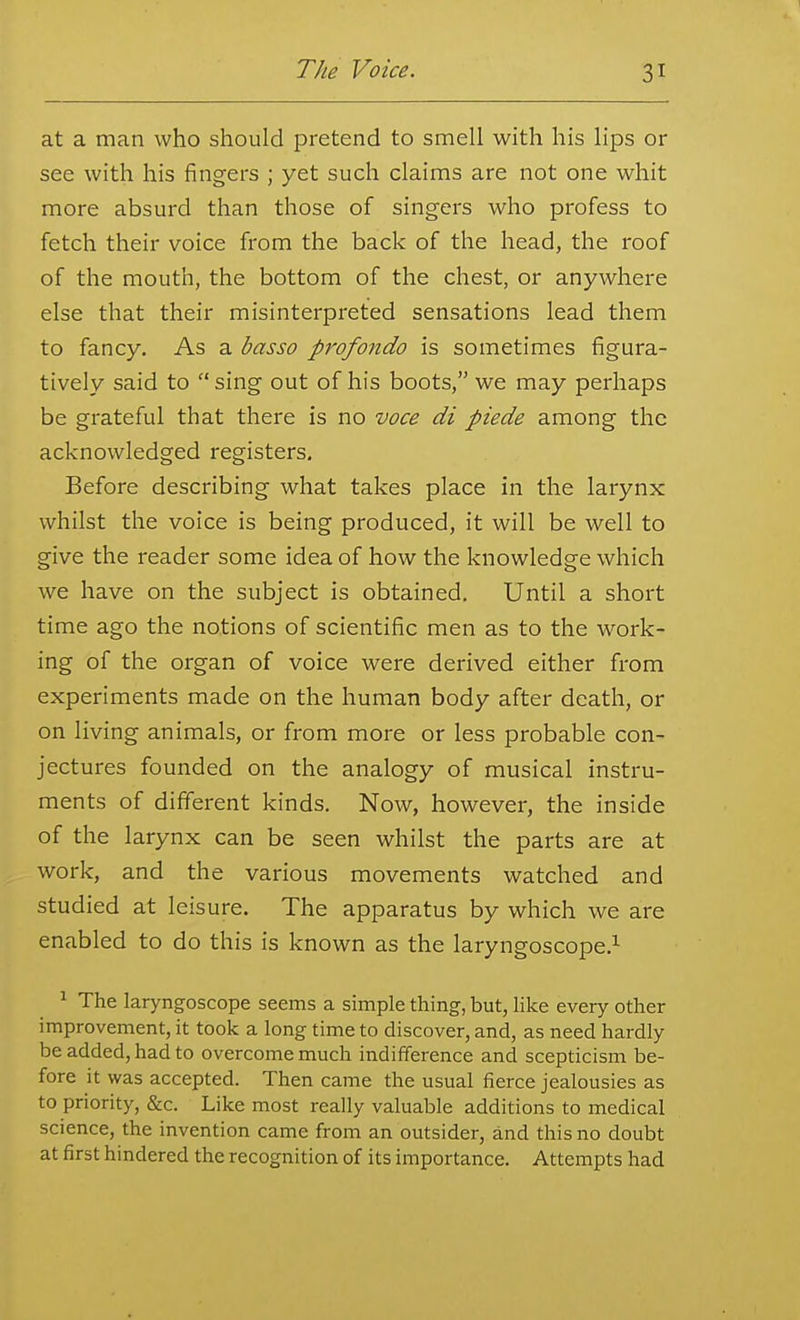 at a man who should pretend to smell with his lips or see with his fingers ; yet such claims are not one whit more absurd than those of singers who profess to fetch their voice from the back of the head, the roof of the mouth, the bottom of the chest, or anywhere else that their misinterpreted sensations lead them to fancy. As a basso pj'ofondo is sometimes figura- tively said to  sing out of his boots, we may perhaps be grateful that there is no voce di piede among the acknowledged registers. Before describing what takes place in the larynx whilst the voice is being produced, it will be well to give the reader some idea of how the knowledge which we have on the subject is obtained. Until a short time ago the notions of scientific men as to the w^ork- ing of the organ of voice were derived either from experiments made on the human body after death, or on living animals, or from more or less probable con- jectures founded on the analogy of musical instru- ments of different kinds. Now, however, the inside of the larynx can be seen whilst the parts are at work, and the various movements watched and studied at leisure. The apparatus by which we are enabled to do this is known as the laryngoscope.^ ^ The laryngoscope seems a simple thing, but, like every other improvement, it took a long time to discover, and, as need hardly be added, had to overcome much indifference and scepticism be- fore it was accepted. Then came the usual fierce jealousies as to priority, &c. Like most really valuable additions to medical science, the invention came from an outsider, and this no doubt at first hindered the recognition of its importance. Attempts had