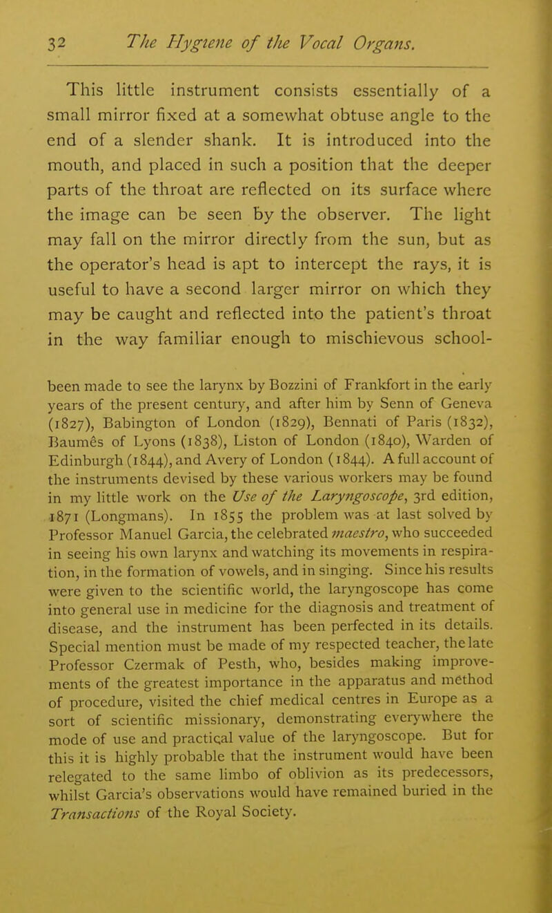 This little instrument consists essentially of a small mirror fixed at a somewhat obtuse angle to the end of a slender shank. It is introduced into the mouth, and placed in such a position that the deeper parts of the throat are reflected on its surface where the image can be seen by the observer. The light may fall on the mirror directly from the sun, but as the operator's head is apt to intercept the rays, it is useful to have a second larger mirror on which they may be caught and reflected into the patient's throat in the way familiar enough to mischievous school- been made to see the larynx by Bozzini of Frankfort in the early years of the present century, and after him by Senn of Geneva (1827), Babington of London (1829), Bennati of Paris (1832), Baumes of Lyons (1838), Liston of London (1840), Warden of Edinburgh (1844), and Avery of London (1844). A full account of the instruments devised by these various workers may be found in my little work on the Use of the Laryngoscope, 3rd edition, •I871 (Longmans). In 1855 the problem was at last solved by Professor Manuel Garcia, the celebrated ;;M(?j/r£>, who succeeded in seeing his own larynx and watching its movements in respira- tion, in the formation of vowels, and in singing. Since his results were given to the scientific world, the laryngoscope has come into general use in medicine for the diagnosis and treatment of disease, and the instrument has been perfected in its details. Special mention must be made of my respected teacher, the late Professor Czermak of Pesth, who, besides making improve- ments of the greatest importance in the apparatus and method of procedure, visited the chief medical centres in Europe as a sort of scientific missionary, demonstrating everywhere the mode of use and practical value of the laryngoscope. But for this it is highly probable that the instrument would have been relegated to the same limbo of oblivion as its predecessors, whilst Garcia's observations would have remained buried in the Transactions of the Royal Society.