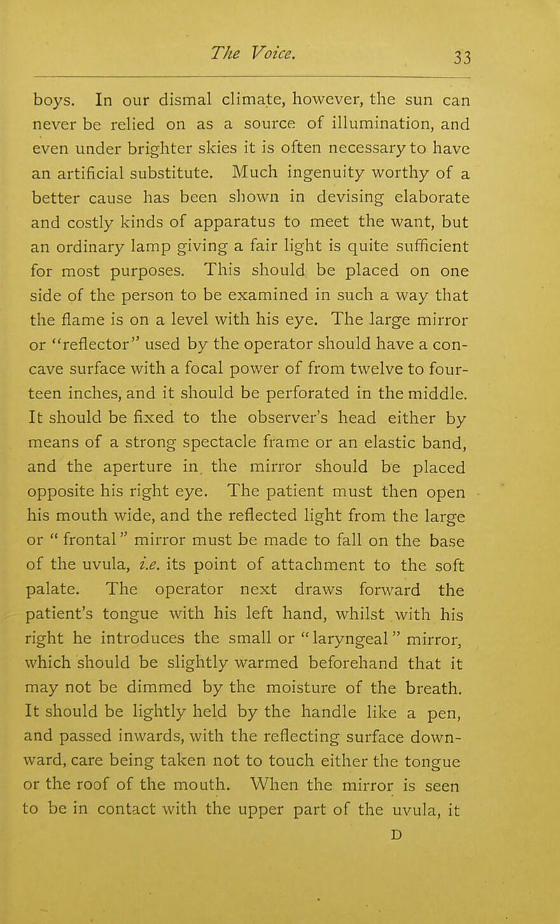 boys. In our dismal climate, however, the sun can never be relied on as a source of illumination, and even under brighter skies it is often necessary to have an artificial substitute. Much ingenuity worthy of a better cause has been shown in devising elaborate and costly kinds of apparatus to meet the want, but an ordinary lamp giving a fair light is quite sufficient for most purposes. This should be placed on one side of the person to be examined in such a way that the flame is on a level with his eye. The large mirror or reflector used by the operator should have a con- cave surface with a focal power of from twelve to four- teen inches, and it should be perforated in the middle. It should be fixed to the observer's head either by means of a strong spectacle frame or an elastic band, and the aperture in. the mirror should be placed opposite his right eye. The patient must then open his mouth wide, and the reflected light from the large or  frontal mirror must be made to fall on the base of the uvula, i.e. its point of attachment to the soft palate. The operator next draws forward the patient's tongue with his left hand, whilst with his right he introduces the small or  laryngeal mirror, which should be slightly warmed beforehand that it may not be dimmed by the moisture of the breath. It should be lightly held by the handle like a pen, and passed inwards, with the reflecting surface down- ward, care being taken not to touch either the tongue or the roof of the mouth. When the mirror is seen to be in contact with the upper part of the uvula, it D