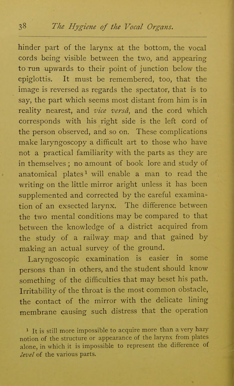 hinder part of the larynx at the bottom, the vocal cords being visible between the two, and appearing to run upwards to their point of junction below the epiglottis. It must be remembered, too, that the image is reversed as regards the spectator, that is to say, the part which seems most distant from him is in reality nearest, and vice versd, and the cord which corresponds with his right side is the left cord of the person observed, and so on. These complications make laryngoscopy a difficult art to those who have not a practical familiarity with the parts as they are in themselves ; no amount of book lore and study of anatomical plates^ will enable a man to read the writing on the little mirror aright unless it has been supplemented and corrected by the careful examina- tion of an exsected larynx. The difference between the two mental conditions may be compared to that between the knowledge of a district acquired from the study of a railway map and that gained by making an actual survey of the ground. Laryngoscopic examination is easier in some persons than in others, and the student should know something of the difficulties that may beset his path. Irritability of the throat is the most common obstacle, the contact of the mirror with the delicate lining membrane causing such distress that the operation ^ It is still more impossible to acquire more than a very hazy notion of the structure or appearance of the larynx from plates alone, in which it is impossible to represent the difference of level of the various parts.