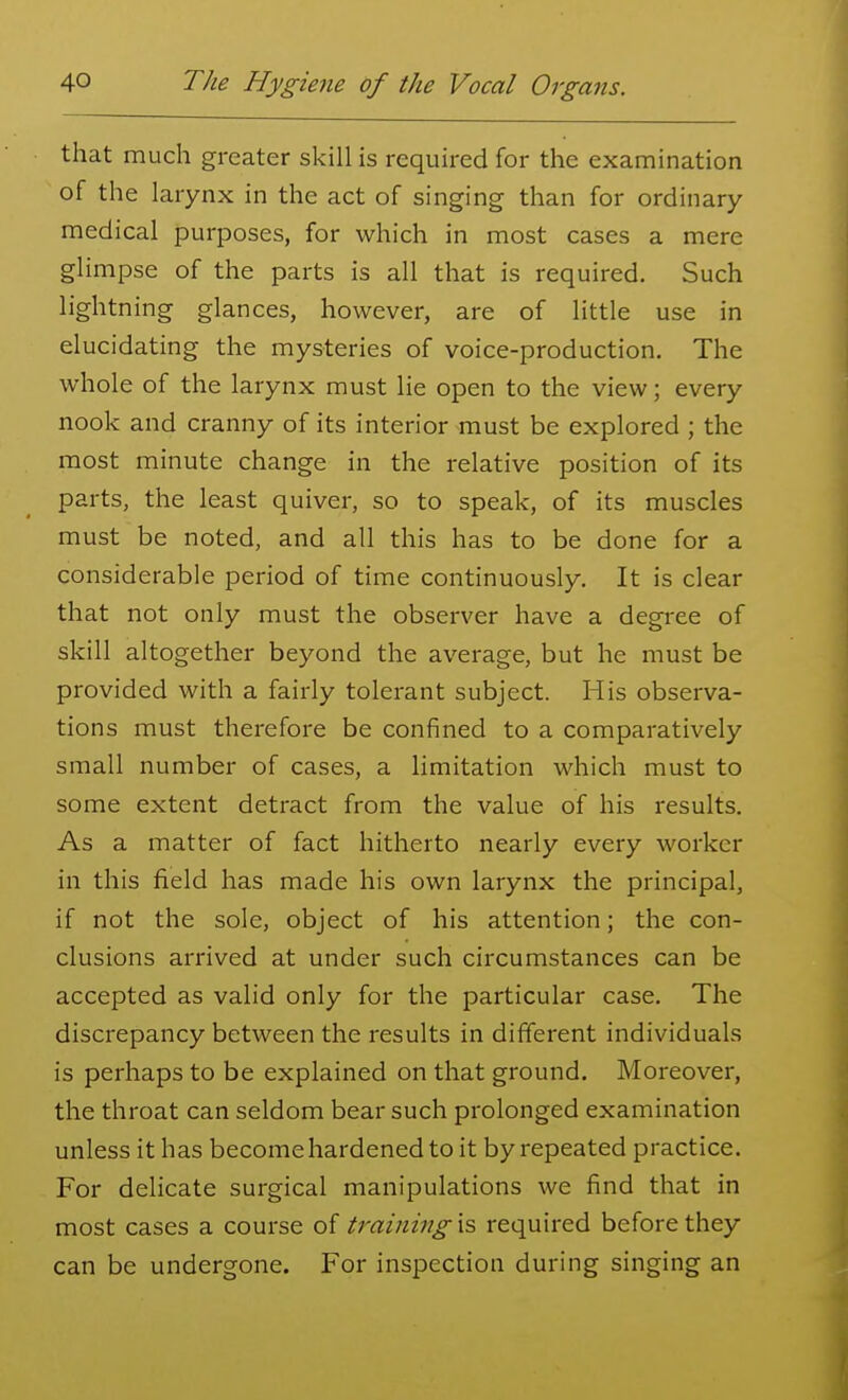 that much greater skill is required for the examination of the larynx in the act of singing than for ordinary medical purposes, for which in most cases a mere glimpse of the parts is all that is required. Such lightning glances, however, are of little use in elucidating the mysteries of voice-production. The whole of the larynx must lie open to the view; every nook and cranny of its interior must be explored ; the most minute change in the relative position of its parts, the least quiver, so to speak, of its muscles must be noted, and all this has to be done for a considerable period of time continuously. It is clear that not only must the observer have a degree of skill altogether beyond the average, but he must be provided with a fairly tolerant subject. His observa- tions must therefore be confined to a comparatively small number of cases, a limitation which must to some extent detract from the value of his results. As a matter of fact hitherto nearly every worker in this field has made his own larynx the principal, if not the sole, object of his attention; the con- clusions arrived at under such circumstances can be accepted as valid only for the particular case. The discrepancy between the results in different individuals is perhaps to be explained on that ground. Moreover, the throat can seldom bear such prolonged examination unless it has become hardened to it by repeated practice. For delicate surgical manipulations we find that in most cases a course of training is required before they can be undergone. For inspection during singing an