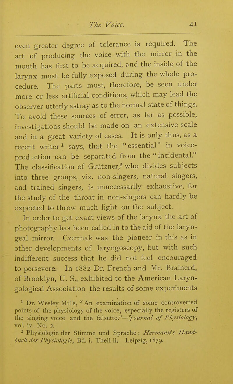 even greater degree of tolerance is required. The art of producing the voice with the nriirror in the mouth has first to be acquired, and the inside of the larynx must be fully exposed during the whole pro- cedure. The parts must, therefore, be seen under more or less artificial conditions, which may lead the observer utterly astray as to the normal state of things. To avoid these sources of error, as far as possible, investigations should be made on an extensive scale and in a great variety of cases. It is only thus, as a recent writer ^ says, that the essential in voice- production can be separated from the  incidental. The classification of Grutzner,^ who divides subjects into three groups, viz. non-singers, natural singers, and trained singers, is unnecessarily exhaustive, for the study of the throat in non-singers can hardly be expected to throw much light on the subject. In order to get exact views of the larynx the art of photography has been called in to the aid of the laryn- geal mirror. Czermak was the pioi?eer in this as in other developments of laryngoscopy, but with such indifferent success that he did not feel encouraged to persevere. In 1882 Dr. French and Mr. Brainerd, of Brooklyn, U. S., exhibited to the American Laryn- gological Association the results of some experiments ^ Dr. Wesley Mills, An examination of some controverted points of the physiology of the voice, especially the registers of the singing voice and the falsetto.—Journal of Physiology, vol. iv. No. 2. ^ Physiologie der Stimme und Sprache ; HermaitrCs Hand- buch der Physiologie, Bd. i. Theil ii. Leipzig, 1879.