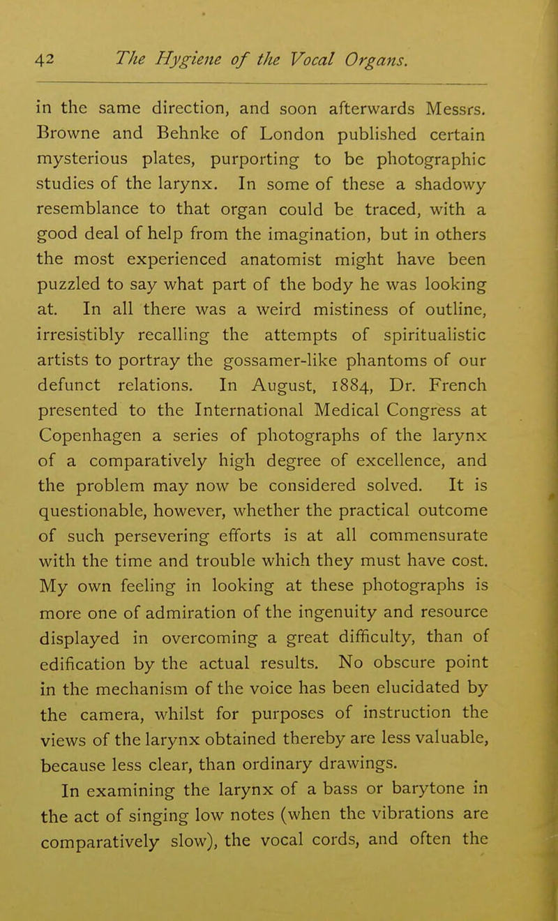 in the same direction, and soon afterwards Messrs. Browne and Behnke of London published certain mysterious plates, purporting to be photographic studies of the larynx. In some of these a shadowy resemblance to that organ could be traced, with a good deal of help from the imagination, but in others the most experienced anatomist might have been puzzled to say what part of the body he was looking at. In all there was a weird mistiness of outline, irresistibly recalling the attempts of spiritualistic artists to portray the gossamer-like phantoms of our defunct relations. In August, 1884, Dr. French presented to the International Medical Congress at Copenhagen a series of photographs of the larynx of a comparatively high degree of excellence, and the problem may now be considered solved. It is questionable, however, whether the practical outcome of such persevering efforts is at all commensurate with the time and trouble which they must have cost. My own feeling in looking at these photographs is more one of admiration of the ingenuity and resource displayed in overcoming a great difficulty, than of edification by the actual results. No obscure point in the mechanism of the voice has been elucidated by the camera, whilst for purposes of instruction the views of the larynx obtained thereby are less valuable, because less clear, than ordinary drawings. In examining the larynx of a bass or barytone in the act of singing low notes (when the vibrations are comparatively slow), the vocal cords, and often the