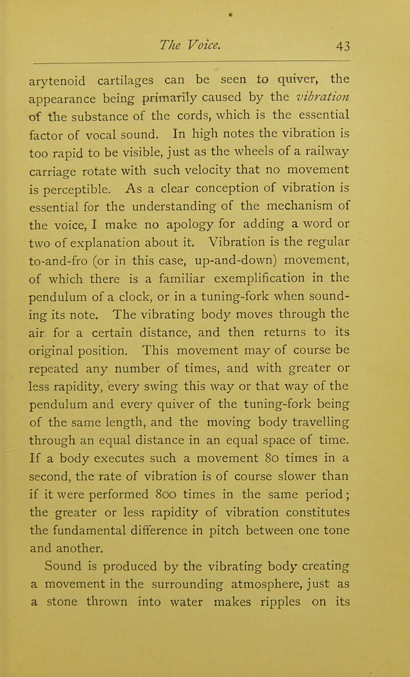 arytenoid cartilages can be seen to quiver, the appearance being primarily caused by the vibration of the substance of the cords, which is the essential factor of vocal sound. In high notes the vibration is too rapid to be visible, just as the wheels of a railway carriage rotate with such velocity that no movement is perceptible. As a clear conception of vibration is essential for the understanding of the mechanism of the voice, I make no apology for adding a word or two of explanation about it. Vibration is the regular to-and-fro (or in this case, up-and-down) movement, of which there is a familiar exemplification in the pendulum of a clock, or in a tuning-fork when sound- ing its note. The vibrating body moves through the air for a certain distance, and then returns to its original position. This movement may of course be repeated any number of times, and with greater or less rapidity, every swing this way or that way of the pendulum and every quiver of the tuning-fork being of the same length, and the moving body travelling through an equal distance in an equal space of time. If a body executes such a movement 80 times in a second, the rate of vibration is of course slower than if it were performed 800 times in the same period; the greater or less rapidity of vibration constitutes the fundamental difference in pitch between one tone and another. Sound is produced by the vibrating body creating a movement in the surrounding atmosphere, just as a stone thrown into water makes ripples on its