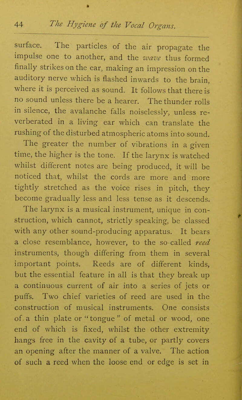 surface. The particles of the air propagate the impulse one to another, and the wave thus formed finally strikes on the ear, making an impression on the auditory nerve which is flashed inwards to the brain, where it is perceived as sound. It follows that there is no sound unless there be a hearer. The thunder rolls in silence, the avalanche falls noiselessly, unless re- verberated in a living ear which can translate the rushing of the disturbed atmospheric atoms into sound. The greater the number of vibrations in a given time, the higher is the tone. If the larynx is watched whilst different notes are being produced, it will be noticed that, whilst the cords are more and more tightly stretched as the voice rises in pitch, they become gradually less and less tense as it descends. The larynx is a musical instrument, unique in con- struction, which cannot, strictly speaking, be classed with any other sound-producing apparatus. It bears a close resemblance, however, to the so-called reed instruments, though differing from them in several important points. Reeds are of different kinds, but the essential feature in all is that they break up a continuous current of air into a series of jets or puffs. Two chief varieties of reed are used in the construction of musical instruments. One consists of a thin plate or  tongue  of metal or wood, one end of which is fixed, whilst the other extremity hangs free in the cavity of a tube, or partly covers an opening after the manner of a valve. The action of such a reed when the loose end or edge is set in