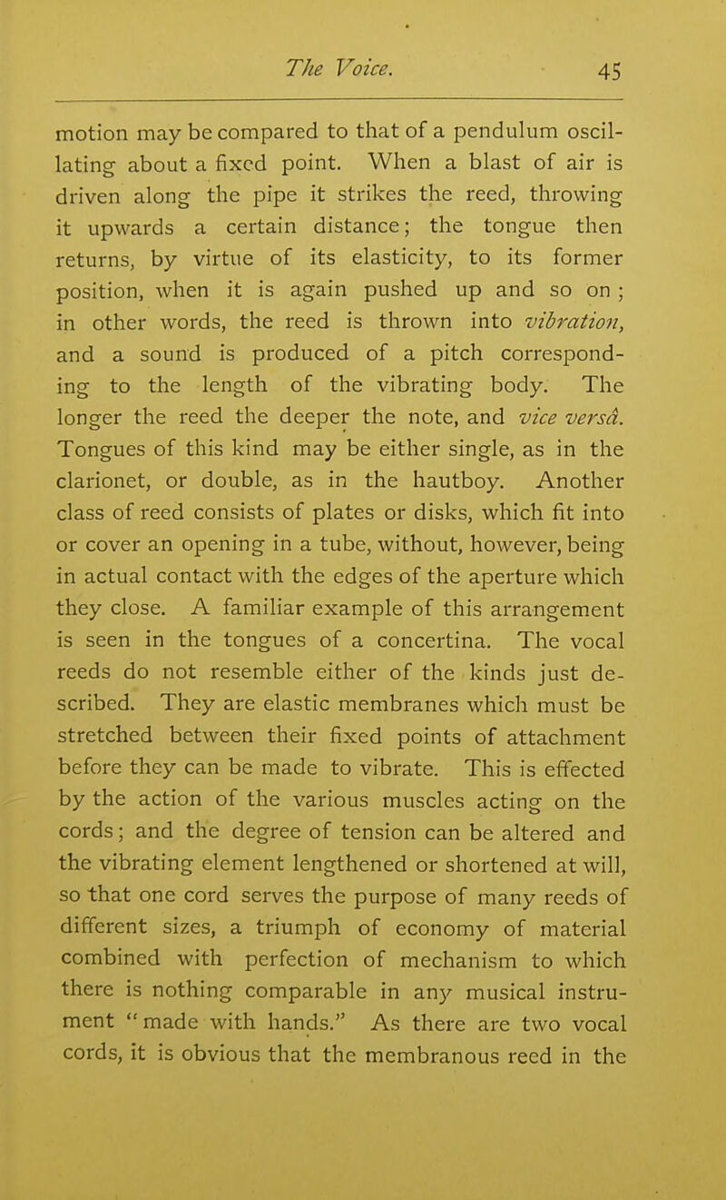 motion may be compared to that of a pendulum oscil- lating about a fixed point. When a blast of air is driven along the pipe it strikes the reed, throwing it upwards a certain distance; the tongue then returns, by virtue of its elasticity, to its former position, when it is again pushed up and so on ; in other words, the reed is thrown into vibration, and a sound is produced of a pitch correspond- ing to the length of the vibrating body. The longer the reed the deeper the note, and vice versd. Tongues of this kind may be either single, as in the clarionet, or double, as in the hautboy. Another class of reed consists of plates or disks, which fit into or cover an opening in a tube, without, however, being in actual contact with the edges of the aperture which they close. A familiar example of this arrangement is seen in the tongues of a concertina. The vocal reeds do not resemble either of the kinds just de- scribed. They are elastic membranes which must be stretched between their fixed points of attachment before they can be made to vibrate. This is effected by the action of the various muscles acting on the cords; and the degree of tension can be altered and the vibrating element lengthened or shortened at will, so that one cord serves the purpose of many reeds of different sizes, a triumph of economy of material combined with perfection of mechanism to which there is nothing comparable in any musical instru- ment made with hands. As thei-e are two vocal cords, it is obvious that the membranous reed in the