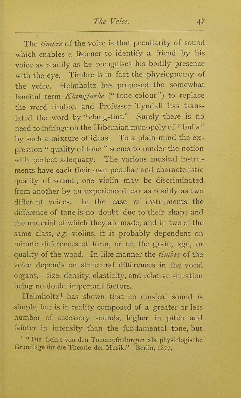 The timbre of the voice is that peculiarity of sound which enables a listener to identify a friend by his voice as readily as he recognises his bodily presence with the eye. Timbre is in fact the physiognomy of the voice. Helmholtz has proposed the somewhat fanciful term Klangfarbe (tone-colour) to replace the word timbre, and Professor Tyndall has trans- lated the word by  clang-tint. Surely there is no need to infringe on the Hibernian monopoly of  bulls  by such a mixture of ideas. To a plain mind the ex- pression  quality of tone  seems to render the notion with perfect adequacy. The various musical instru- ments have each their own peculiar and characteristic quality of sound ; one violin may be discriminated from another by an experienced ear as readily as two different voices. In the case of instruments the difference of tone is no doubt due to their shape and the material of which they are made, and in two of the same class, e.g. violins, it is probably dependent on minute differences of form, or on the grain, age, or quality of the wood. In like manner the timbre of the voice depends on structural differences in the vocal organs,—size, density, elasticity, and relative situation being no doubt important factors. Helmholtz^ has shown that no musical sound is simple, but is in reality composed of a greater or less number of accessory sounds, higher in pitch and fainter in intensity than the fundamental tone, but ^ Die Lehre von den Tonempfindungen als physiologische Grundlage fiir die Theorie der Musik. Berlin, 1877.