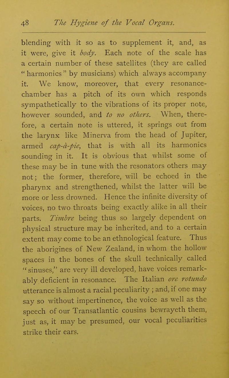 blending with it so as to supplement it, and, as it were, give it body. Each note of the scale has a certain number of these satellites (they are called  harmonics  by musicians) which always accompany it. We know, moreover, that every resonance- chamber has a pitch of its own which responds sympathetically to the vibrations of its proper note, however sounded, and to no others. When, there- fore, a certain note is uttered, it springs out from the larynx like Minerva from the head of Jupiter, armed cap-A-pie, that is with all its harmonics sounding in it. It is obvious that whilst some of these may be in tune with the resonators others may not; the former, therefore, will be echoed in the pharynx and strengthened, whilst the latter will be more or less drowned. Hence the infinite diversity of voices, no two throats being exactly alike in all their parts. Timbre being thus so largely dependent on physical structure may be inherited, and to a certain extent may come to be an ethnological feature. Thus the aborigines of New Zealand, in whom the hollow spaces in the bones of the skull technically called  sinuses, are very ill developed, have voices remark- ably deficient in resonance. The Italian ore rotiindo utterance is almost a racial peculiarity ; and, if one may say so without impertinence, the voice as well as the speech of our Transatlantic cousins bewrayeth them, just as, it may be presumed, our vocal peculiarities strike their ears.