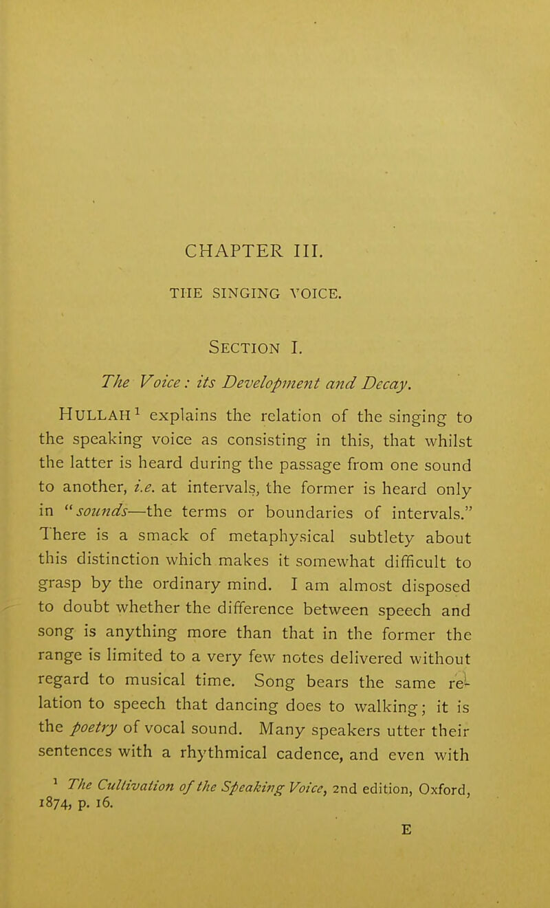 CHAPTER III. THE SINGING VOICE. Section I. The Voice: its Development and Decay. HULLAH^ explains the relation of the singing to the speaking voice as consisting in this, that whilst the latter is heard during the passage from one sound to another, i.e. at intervals, the former is heard only in ^'sounds—the terms or boundaries of intervals. There is a smack of metaphysical subtlety about this distinction which makes it somewhat difficult to grasp by the ordinary mind. I am almost disposed to doubt whether the difference between speech and song is anything more than that in the former the range is limited to a very few notes delivered without regard to musical time. Song bears the same rel lation to speech that dancing does to walking; it is the poetry of vocal sound. Many speakers utter their sentences with a rhythmical cadence, and even with ^ The Cultivation of the Speaking Voice, 2nd edition, Oxford, 1874, p. 16. E