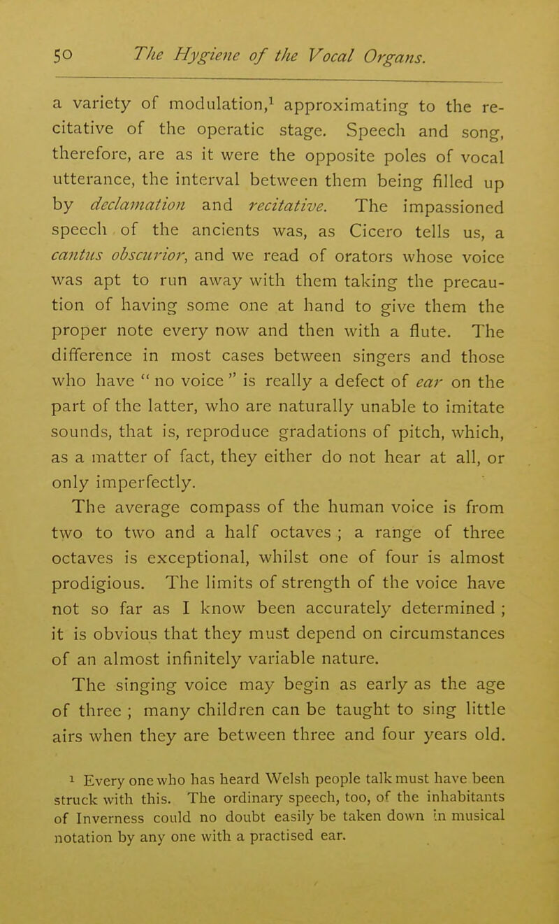 a variety of modulation,! approximating to the re- citative of the operatic stage. Speech and song, therefore, are as it were the opposite poles of vocal utterance, the interval between them being filled up by declamation and recitative. The impassioned speech of the ancients was, as Cicero tells us, a cantus obscurior, and we read of orators whose voice was apt to run away with them taking the precau- tion of having some one at hand to give them the proper note every now and then with a flute. The difference in most cases between singers and those who have  no voice  is really a defect of ear on the part of the latter, who are naturally unable to imitate sounds, that is, reproduce gradations of pitch, which, as a matter of fact, they either do not hear at all, or only imperfectly. The average compass of the human voice is from two to two and a half octaves ; a range of three octaves is exceptional, whilst one of four is almost prodigious. The limits of strength of the voice have not so far as I know been accurately determined ; it is obvious that they must depend on circumstances of an almost infinitely variable nature. The singing voice may begin as early as the age of three ; many children can be taught to sing little airs when they are between three and four years old. 1 Every one who has heard Welsh people talk must have been struck with this. The ordinary speech, too, of the inhabitants of Inverness could no doubt easily be taken down In musical notation by any one with a practised ear.