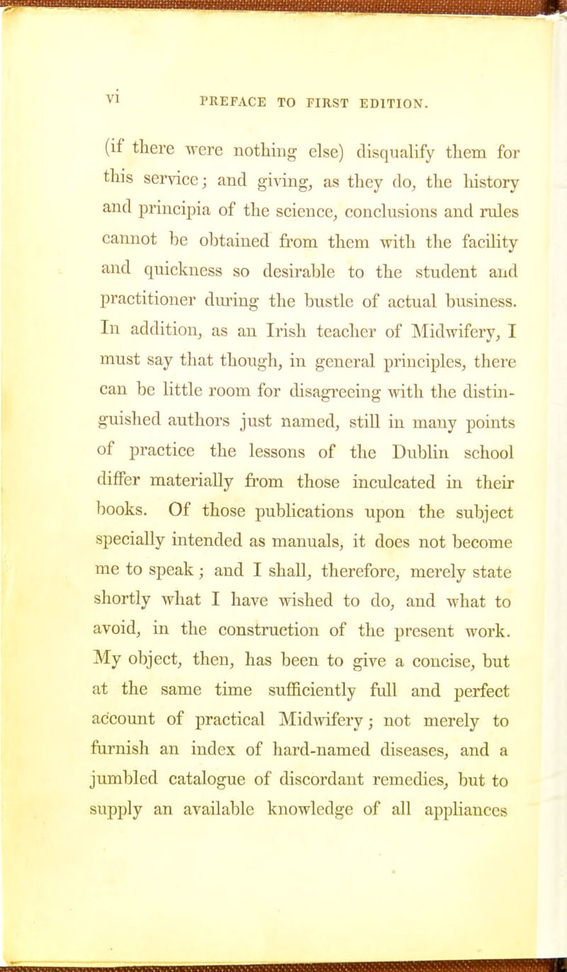 (if there Avere nothing else) disqualify them for this service; and giving, as they do, the liistory and principia of the science, conclusions and rules cannot be obtained from them with the facility and quickness so desirable to the student and practitioner dming the bustle of actual business. In addition, as an Irish teacher of Midwifery, I must say that though, in general principles, there can be little room for disagreeing with the distin- guished authors just named, still in many points of practice the lessons of the Dublin school differ materially from those inculcated in their books. Of those pubhcations upon the subject specially intended as manuals, it does not become me to speak; and I shall, therefore, merely state shortly what I have wished to do, and what to avoid, in the construction of the present work. My object, then, has been to give a concise, but at the same time sufficiently full and perfect account of practical Midwifery; not merely to furnish an index of hard-named diseases, and a jumbled catalogue of discordant remedies, but to supply an available knowledge of all appliances