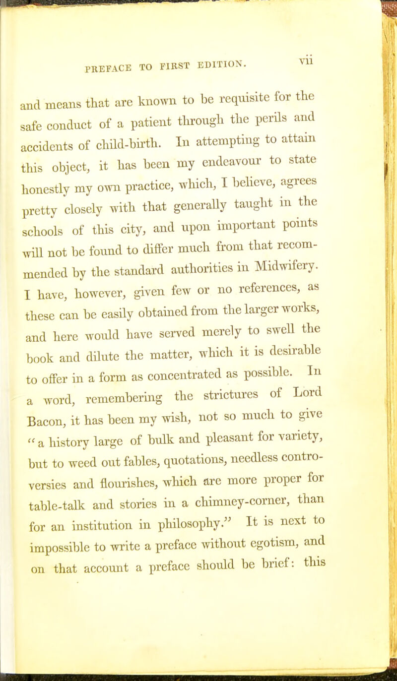 and means that are known to be requisite for the safe conduct of a patient through the perHs and accidents of child-birth. In attempting to attain this object, it has been my endeavour to state honestly my own practice, which, I believe, agrees pretty closely with that generaUy taught in the schools of this city, and upon important points ^vill not be found to differ much from that recom- mended by the standard authorities in Midwifery. I have, however, given few or no references, as these can be easily obtained from the larger works, and here would have served merely to sweU the book and dUute the matter, which it is desirable to offer in a form as concentrated as possible. In a word, remembering the strictures of Lord Bacon, it has been my wish, not so much to give ''a history large of bulk and pleasant for variety, but to weed out fables, quotations, needless contro- versies and flourishes, which are more proper for table-talk and stories in a chimney-corner, than for an institution in philosophy. It is next to impossible to write a preface without egotism, and on that account a preface should be brief: this