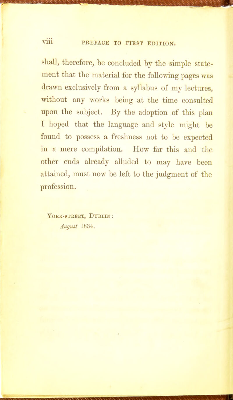 shall, therefore, be concluded by the simple state- ment that the material for the following pages was drawn exclusively from a syllabus of my lectures, without any works being at the time consulted upon the subject. By the adoption of this plan I hoped that the language and style might be found to possess a freshness not to be expected in a mere compilation. How far this and the other ends already alluded to may have been attained, must now be left to the judgment of the profession. YOEK-STEEET, DUBLIN:
