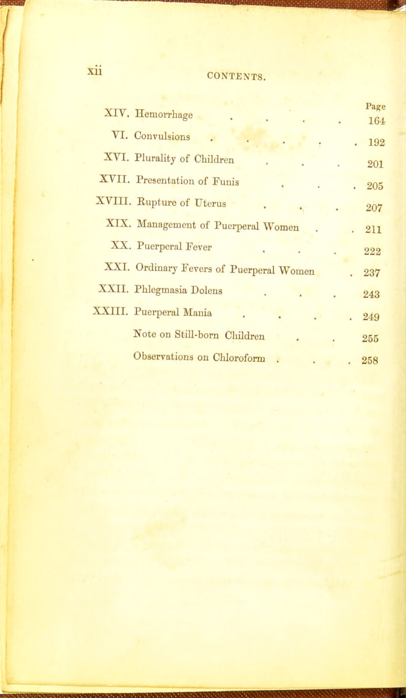 XIV. Hemorrhage . , VI. Convulsions . r . 192 XVI. Plurality of Children • . . 201 XVII. Presentation of Punis . . £05 XVIII. Rupture of Uterus . . .207 XIX. Management of Puerperal Women . .211 XX. Puerperal Fever , . _ XXI. Ordinary Fevers of Puerperal Women . 237 XXII. Phlegmasia Dolens . . _ £43 XXIII. Puerperal Mania , . ^ _ 249 Note on Still-born Children . . 255 Observations on Chloroform . . . 258 I r