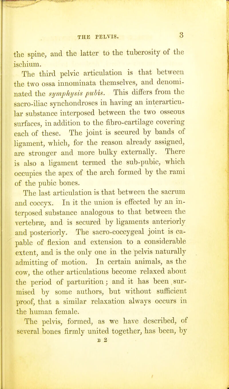 the spine, and the latter to the tuberosity of the ischium. The third pelvic articulation is that between the two ossa innominata themselves, and denomi- nated the sijmjihysis pubis. This differs from the sacro-ihac synchondroses in having an interarticu- lar substance interposed between the two osseous surfaces, in addition to the fibro-cartilage covering each of these. The joint is seciired by bands of ligament, which, for the reason abeady assigned, are stronger and more bulky externally. There is also a ligament termed the sub-pubic, which occupies the apex of the arch formed by the rami of the pubic bones. The last articulation is that between the sacrum and coccyx. In it the union is effected by an in- terposed substance analogous to that between the vertebrae, and is secured by ligaments anteriorly and posteriorly. The sacro-coccygeal joint is ca- pable of flexion and extension to a considerable extent, and is the only one in the pelvis naturally admitting of motion. In certain animals, as the cow, the other articulations become relaxed about the period of parturition; and it has been,sur- mised by some authors, but without sufficient proof, that a simdar relaxation always occurs in the human female. The pelvis, formed, as we have described, of several bones firmly united together, has been, by