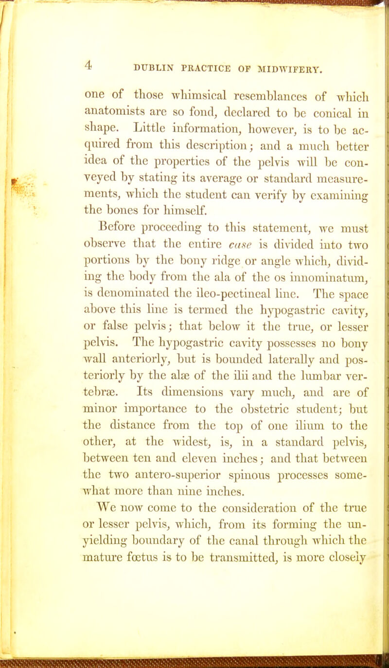 one of those wliimsical resemblances of which anatomists are so fond, declared to be conical in shape. Little information, however, is to be ac- quired from this description; and a much better idea of the pi^operties of the pelvis will be con- veyed by stating its average or standard measure- ments, which the student can verify by examining the bones for himself. Before proceeding to this statement, we must observe that the entire casie is dinded into two portions by the bony ridge or angle which, divid- ing the body from the ala of the os innominatum, is denominated the ileo-pectineal line. The space above this line is termed the hypogastric cavity, or false pelvis; that below it the true, or lesser pelvis. The hypogastric cavity possesses no bony wall anteriorly, but is bounded laterally and pos- teriorly by the alae of the ilii and the lumbar ver- tebrae. Its dimensions vary much, and are of minor importance to the obstetric student; but the distance from the top of one ilium to the other, at the widest, is, in a standard pelvis, between ten and eleven inches; and that between the two antero-superior spinous processes some- what more than nine inches. We now come to the consideration of the true or lesser pelvis, which, from its forming the un- yielding boundary of the canal through which the matiu'e foetus is to be transmitted, is more closely
