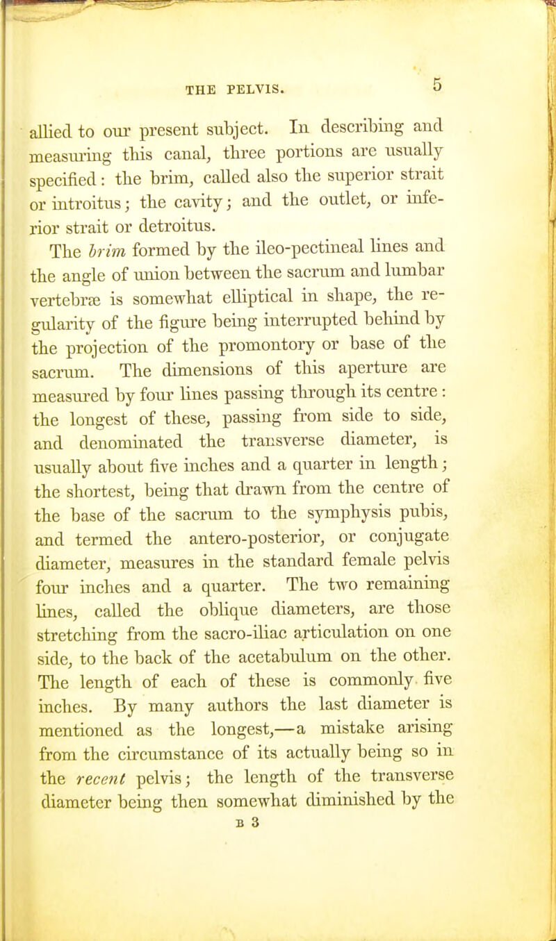 allied to our present subject. In describing and measui'ing this canal, three portions are usually specified: the brim, called also the superior strait or introitus; the cavity; and the outlet, or infe- rior strait or detroitus. The Irim formed by the ileo-pectineal lines and the angle of union between the sacrum and lumbar vertebrae is somewhat elliptical in shape, the re- gularity of the figure being interrupted behiad by the projection of the promontoiy or base of the sacrum. The dimensions of this aperture are measured by four lines passing through its centre: the longest of these, passing from side to side, and denomiaated the transverse diameter, is usually about five inches and a quarter in length; the shortest, being that drawn from the centre of the base of the sacrum to the symphysis pubis, and termed the antero-posterior, or conjugate diameter, measures in the standard female pelvis foiu- inches and a quarter. The two remaining lines, called the oblique diameters, are those stretching from the sacro-iliac articulation on one side, to the back of the acetabulum on the other. The length of each of these is commonly, five inches. By many authors the last diameter is mentioned as the longest,—a mistake arising from the circumstance of its actually being so in the recent pelvis j the length of the transverse diameter being then somewhat diminished by the
