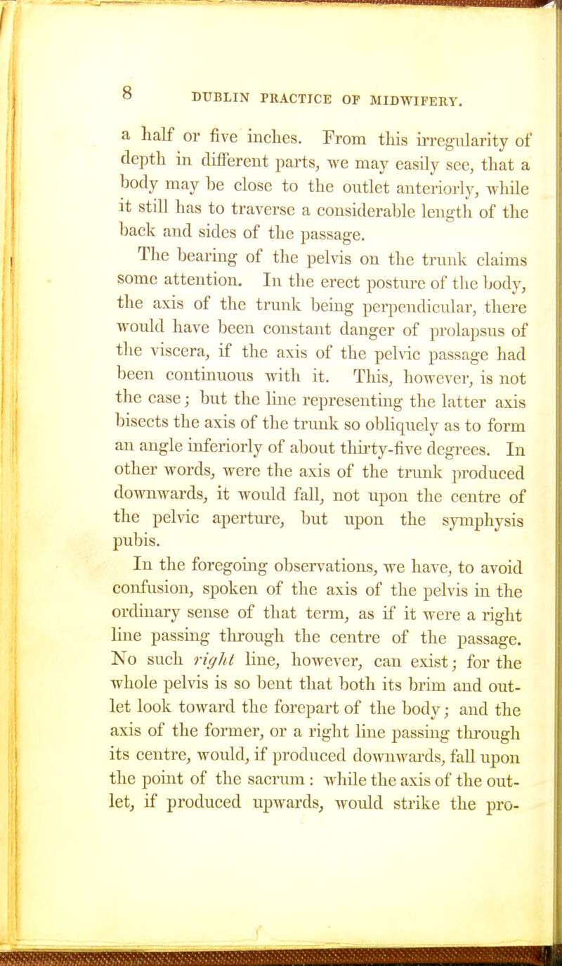 a half or five inches. From this ii-regularity of depth in different parts, we may easily see, that a body may be close to the outlet anteriorly, wliile it still has to traverse a considerable length of the back and sides of the passage. The bearing of the pelvis on the trunk claims some attention. In the erect posture of the body, the axis of the trunk being perpendicular, there would have been constant danger of prolapsus of the viscera, if the axis of the pehdc passage had been continuous with it. This, however, is not the case; but the line representing the latter axis bisects the axis of the trunk so obliquely as to form an angle infcriorly of about thirty-five degrees. In other words, were the axis of the trunk produced downwards, it would fall, not upon the centre of the pelvic aperture, but upon the symphysis pubis. In the foregoing observations, we have, to avoid confusion, spoken of the axis of the pelvis in the ordinary sense of that term, as if it were a right line passing tlirough the centre of the passage. No such rigid line, however, can exist; for the whole pelvis is so bent that both its brim and out- let look toward the forepart of the body; and the axis of the former, or a right line passing tlu'ough its centre, would, if produced downwards, fall upon the point of the sacrum : while the axis of the out- let, if produced upwards, would strike the pro- <