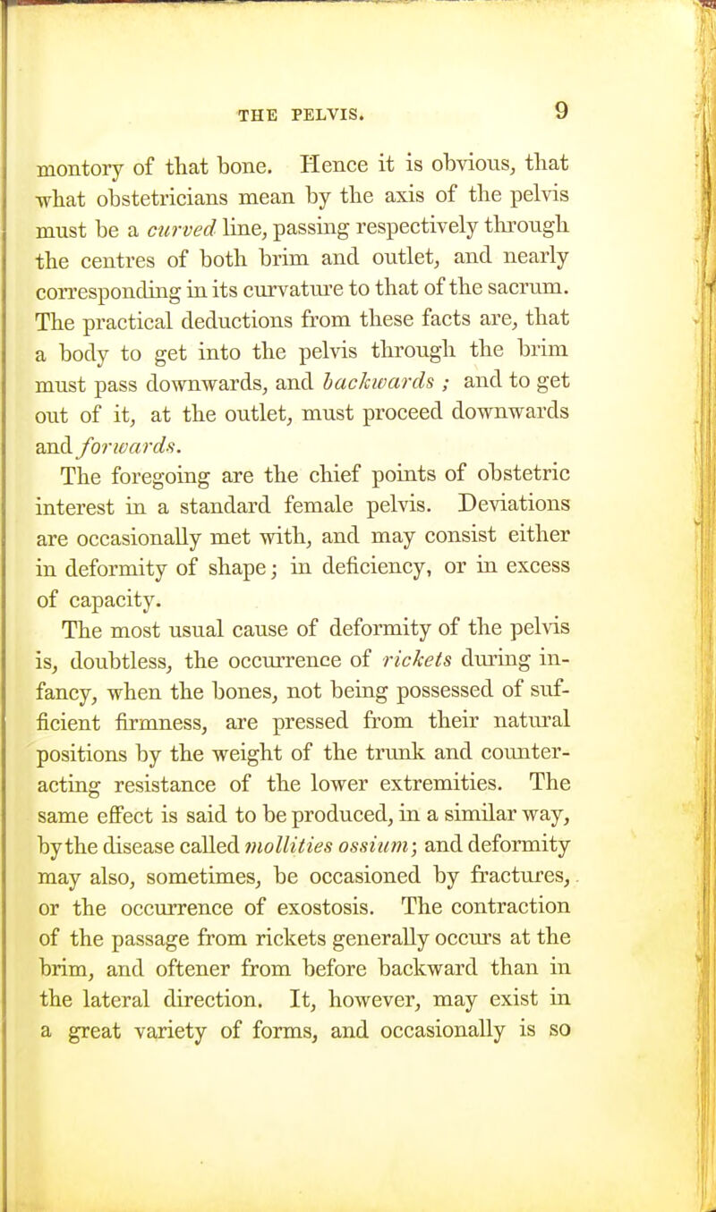 montory of that bone. Hence it is obvioiis, that what obstetricians mean by the axis of the pelvis must be a mirved line, passing respectively tlnrough the centres of both brim and outlet, and nearly corresponding in its curvatui'c to that of the sacrum. The practical deductions from these facts are, that a body to get into the pelvis through the brim must pass downwards, and hacJavards ; and to get out of it, at the outlet, must proceed downwards and forwards. The foregoing are the chief poiats of obstetric interest in a standard female pelvis. Deviations are occasionally met with, and may consist either in deformity of shape; in deficiency, or in excess of capacity. The most usual cause of deformity of the pelvis is, doubtless, the occmTcnce of rickets dming in- fancy, when the bones, not being possessed of suf- ficient firmness, are pressed from their natural positions by the weight of the trunk and counter- acting resistance of the lower extremities. The same effect is said to be produced, in a similar way, by the disease called inollities ossium; and deformity may also, sometimes, be occasioned by fi'actures,. or the occurrence of exostosis. The contraction of the passage from rickets generally occm's at the brim, and oftener from before backward than in the lateral direction. It, however, may exist in a great variety of forms, and occasionally is so