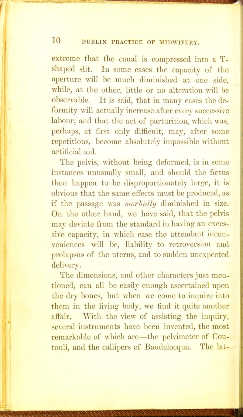 extreme that the canal is compressed into a T- shaped slit. In some cases the capacity of the aperture will be much diminished at one side, whUe, at the other, little or no alteration will be observable. It is said, that in many cases the de- formity will actually increase after every successive labour, and that the act of partmntion, which was, perhaps, at first only difficult, may, after some repetitions, become absolutely impossible Avithout artificial aid. The pelvis, without being deformed, is in some instances unusually small, and should the foetus then happen to be disproportionately large, it is obvious that the same effects must be produced, as if the passage was viorbidly diminished in size. On the other hand, we have said, that the pehds may deviate from the standard in having an exces- sive capacity, in which case the attendant incon- veniences will be, liability to retroversion and prolapsus of the uterus, and to sudden unexpected delivery. The dimensions, and other characters just men- tioned, can all be easily enoiigh ascertained upon the diy bones, but when we come to inquu'c into them in the li^dng body, we find it quite another alFaii'. With the view of assisting the inquiiy, several instruments have been invented, the most remarkable of which are—the pelnmeter of Cou- touli, and the callipers of Baudelocqiie. The lal-