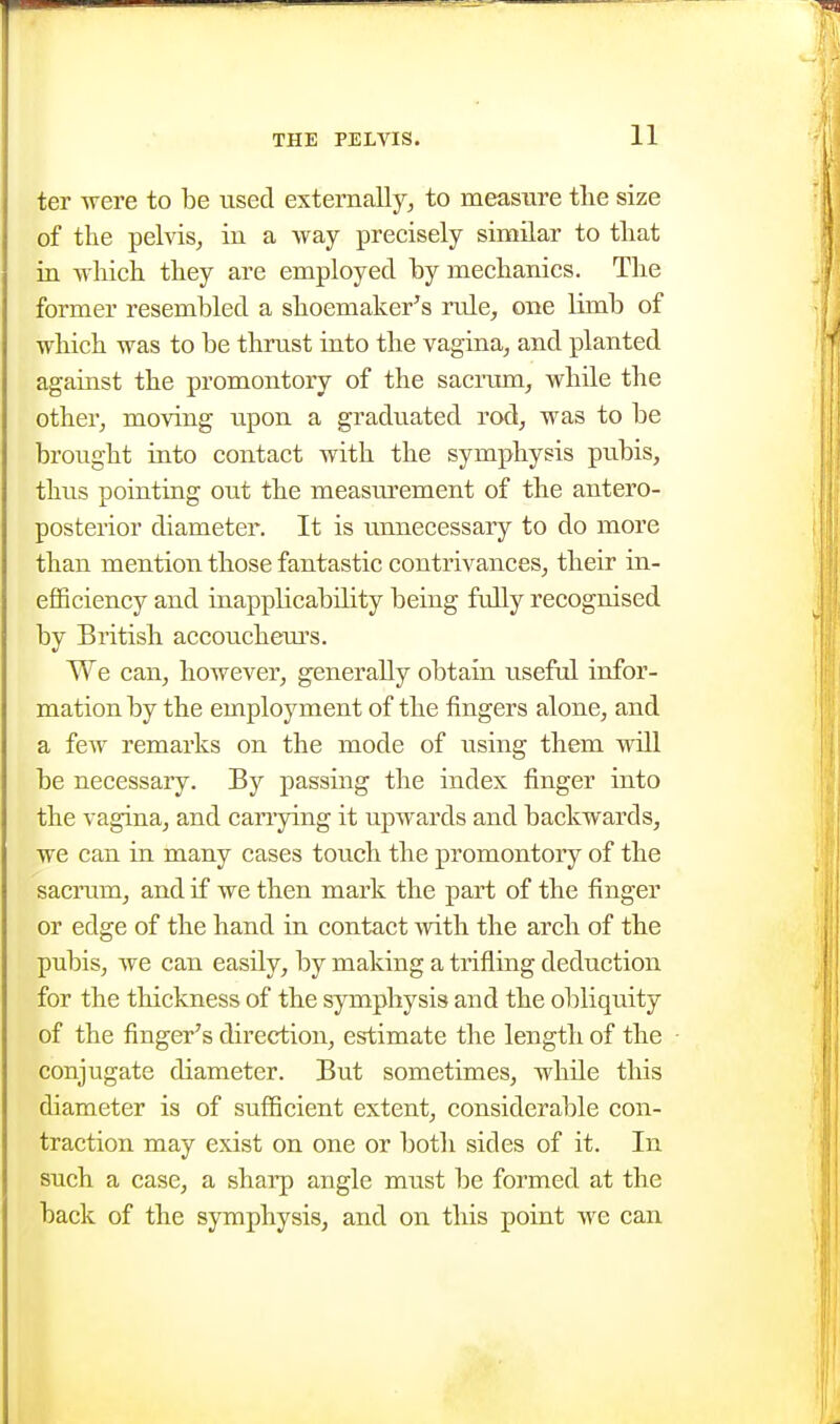ter were to be used externally^ to measure tlie size of the pelvis, in a Avay precisely similar to tliat in wliich they are employed hy mechanics. The former resembled a shoemaker's rule, one limb of which was to be thrust into the vagina, and planted against the promontory of the saciaim, while the other, moving upon a graduated rod, was to be brought into contact with the symphysis pubis, thus pointing out the measurement of the antero- posterior diameter. It is unnecessary to do more than mention those fantastic contrivances, their in- efficiency and inapplicability being fully recognised by British accouchem's. We can, however, generally obtain iiseful infor- mation by the employment of the fingers alone, and a few remarks on the mode of using them will be necessary. By passing the index finger into the vagina, and cariying it upwards and backwards, we can in many cases touch the promontory of the sacrum, and if we then mark the part of the finger or edge of the hand in contact with the arcli of the pubis, we can easily, by making a trifling deduction for the thickness of the symphysis and the obliquity of the finger's direction, estimate the length of the conjugate diameter. But sometimes, while this diameter is of sufficient extent, considerable con- traction may exist on one or both sides of it. In such a case, a sharp angle must be formed at the back of the symphysis, and on this point we can
