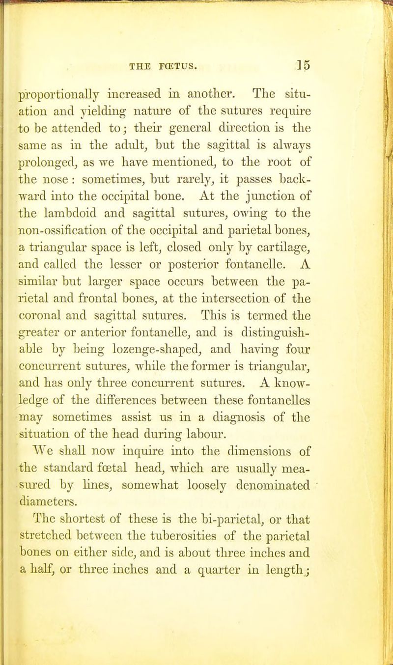 proportionally increased in another. The situ- ation and yielding nature of the sutures require to be attended to; their general dii-ection is the same as in the adult^ but the sagittal is always prolonged, as we have mentioned^ to the root of the nose : sometimes, but rarely, it passes back- ward into the occipital bone. At the junction of the lambdoid and sagittal sutui'es, owing to the non-ossification of the occipital and parietal bones, a triangular space is left, closed only by cartilage, and called the lesser or posterior fontanelle. A similar but larger space occurs between the pa- rietal and frontal bones, at the intersection of the coronal and sagittal sutures. This is termed the greater or anterior fontanelle, and is distinguish- able by being lozenge-shaped, and having four concurrent sutui'es, while the former is triangidar, and has onlv three concurrent suttu'cs. A know- ledge of the differences between these fontanelles may sometimes assist us in a diagnosis of the situation of the head during labour. We shall now inquire into the dimensions of the standard foetal head, which are usually mea- sured by hues, somewhat loosely denominated diameters. The shortest of these is the bi-parietal, or that stretched between the tuberosities of the parietal bones on either side, and is about three inches and a half, or three inches and a quarter in length;