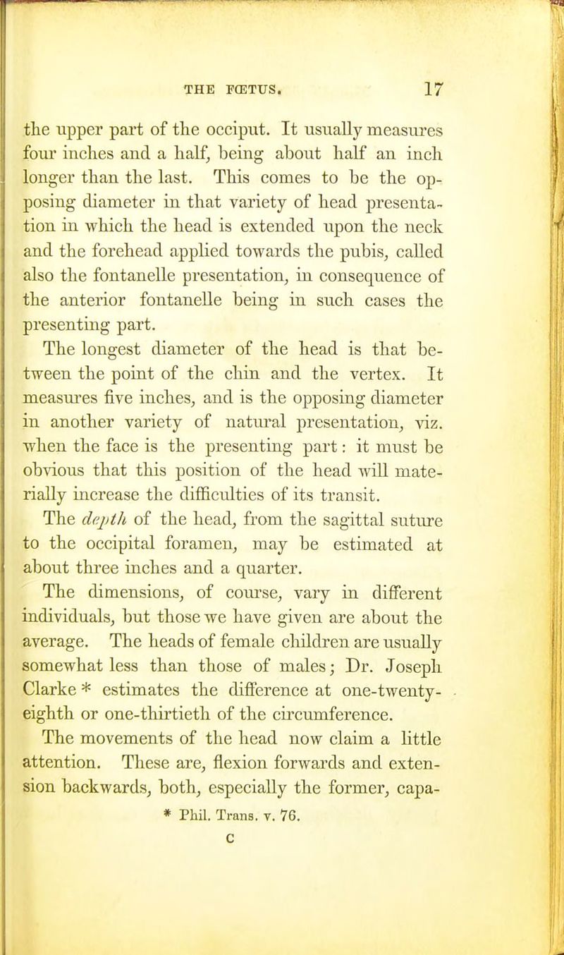 the upper part of the occiput. It usually measures four inches and a half, being about half an inch longer than the last. This comes to be the op- posing diameter in that variety of head presenta- tion in which the head is extended upon the neck and the forehead applied towards the pubis, called also the fontanelle presentation, in consequence of the anterior fontaneUe being in such cases the presenting part. The longest diameter of the head is that be- tween the point of the chin and the vertex. It measm'es five inches, and is the opposing diameter in another variety of natural presentation, -viz. when the face is the presenting part: it must be obvious that this position of the head will mate- rially increase the diflSculties of its transit. The depth of the head, from the sagittal suture to the occipital foramen, may be estimated at about three inches and a quarter. The dimensions, of com-se, vary in different individuals, but those we have given are about the average. The heads of female children are usually somewhat less than those of males; Dr. Joseph Clarke * estimates the difference at one-twenty- eighth or one-thirtieth of the circumference. The movements of the head now claim a little attention. These are, flexion forwards and exten- sion backwards, both, especially the former, capa- * Phil. Trans, v. 76. c