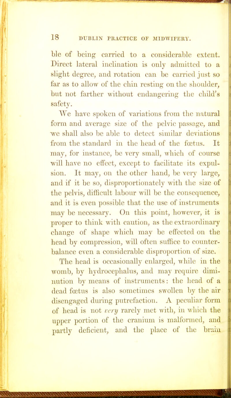 ble of being carried to a considerable extent. Direct lateral inclination is only admitted to a slight degree, and rotation can be carried just so far as to allow of the chin resting on the shoulder, but not farther without endangering the child's safety. We have spoken of variations from the natm'al form and average size of the pelvic passage, and •we shall also be able to detect similar deviations from the standard in the head of the foetus. It may, for instance, be very small, which of course •will have no effect, except to facilitate its expul- sion. It may, on the other hand, be very large, and if it be so, disproportionately with the size of the pelvis, diflScult labour will he the conseqiience, and it is even possible that the use of instruments may be neccssaiy. On this point, however, it is proper to think with caution, as the extraordinary change of shape which may be effected on the head by compression, will often suffice to counter- balance even a considerable disproportion of size. The head is occasionally enlarged, -while in the womb, by hy(b'ocephalus, and may require dimi- imtion by means of instruments: the head of a dead foetus is also sometimes swollen by the air disengaged during putrefaction. A peculiar form of head is not i:ery rarely met with, in ■which the upper portion of the cranium is malformed, and partly deficient, and the place of the braiu