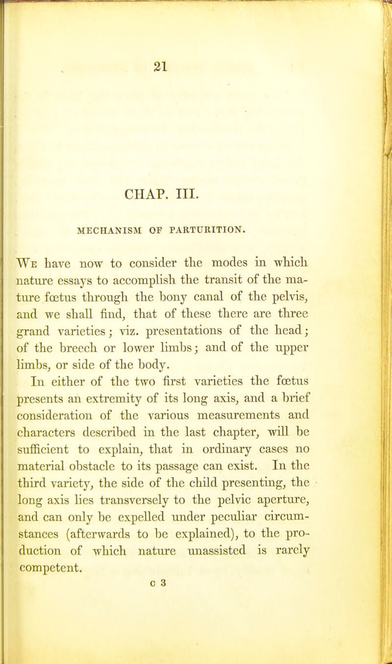 CHAP. III. MECHANISM OF PARTURITION. We have now to consider the modes in which nature essays to accomplish the transit of the ma- tm-e foetus through the bony canal of the pelvis, and we shall find, that of these there are three grand varieties; viz. presentations of the head; of the breech or lower limbs; and of the upper limbs, or side of the body. In either of the two first varieties the foetus presents an extremity of its long axis, and a brief consideration of the various measurements and characters described in the last chapter, will be sufiicient to explain, that in ordinary cases no material obstacle to its passage can exist. In the third variety, the side of the child presenting, the long axis lies transversely to the pelvic aperture, and can only be expelled under peculiar circum- stances (afterwards to be explained), to the pro- duction of which nature unassisted is rarely competent.