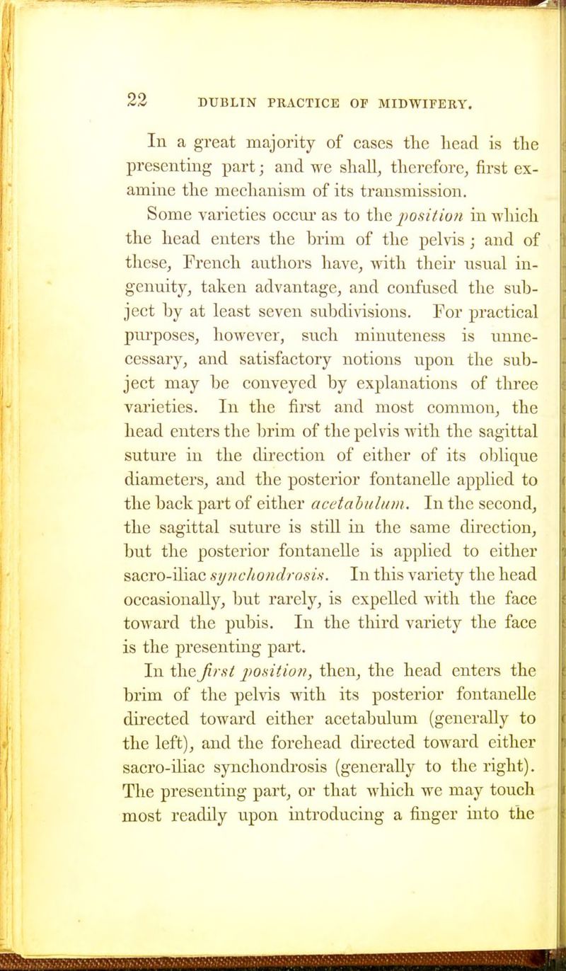 In a great majority of cases the head is the presenting part; and we shall, therefore, first ex- amine the mechanism of its transmission. Some varieties occm' as to the j)ositio?i in Avhich the head enters the brim of the pelvis; and of these, French authors have, with their usual in- genuity, taken advantage, and confused the sub- ject by at least seven subdivisions. For practical ptu'poses, however, such minuteness is unne- cessary, and satisfactory notions upon the sub- ject may be conveyed by explanations of three varieties. In the first and most common, the head enters the brim of the pelvis with the sagittal suture in the direction of either of its oblique diameters, and the posterior fontanelle applied to the back part of either acetabulum. In the second, the sagittal suture is still in the same direction, but the posterior fontanelle is applied to either sacro-iliac synchondrosis. In this variety the head occasionally, but rarely, is expelled with the face toward the pubis. In the third variety the face is the presenting part. In the first position, then, the head enters the brim of the pehas with its posterior fontanelle directed toward either acetabulum (generally to the left), and the forehead directed toward either sacro-iliac synchondrosis (generally to the right). The presenting part, or that which we may touch most readily upon introducing a finger into the