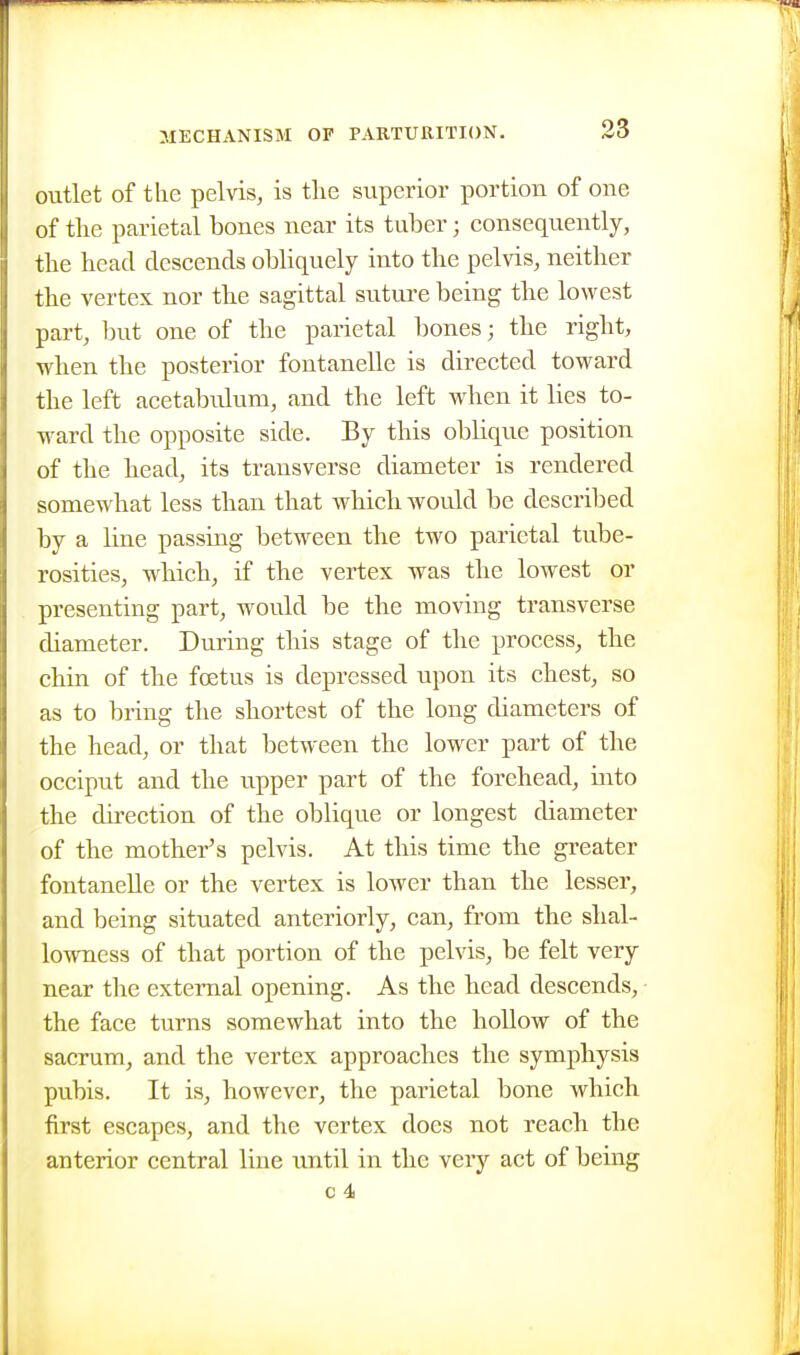 outlet of tlie pelvis, is tlie superior portion of one of the parietal bones near its tuber; consequently, the head descends obliquely into the pelvis, neither the vertex nor the sagittal suture being the lowest part, but one of the parietal bones; the right, when the posterior fontanelle is directed toward the left acetabulum, and the left when it lies to- ward the opposite side. By this oblique position of the head, its transverse diameter is rendered somewhat less than that which Avould be described by a line passing between the two parietal tube- rosities, which, if the vertex was the lowest or presenting part, would be the moving transverse diameter. During this stage of the process, the chin of the foetus is depressed upon its chest, so as to bring the shortest of the long diameters of the head, or that between the lower part of the occiput and the upper part of the forehead, into the direction of the oblique or longest diameter of the mother's pelvis. At this time the greater fontaneUe or the vertex is lower than the lesser, and being situated anteriorly, can, from the shal- lowness of that portion of the pelvis, be felt very near the external opening. As the head descends, the face turns somewhat into the hollow of the sacrum, and the vertex approaches the symphysis pubis. It is, however, the parietal bone which first escapes, and the vertex does not reach the anterior central line until in the very act of being c 4