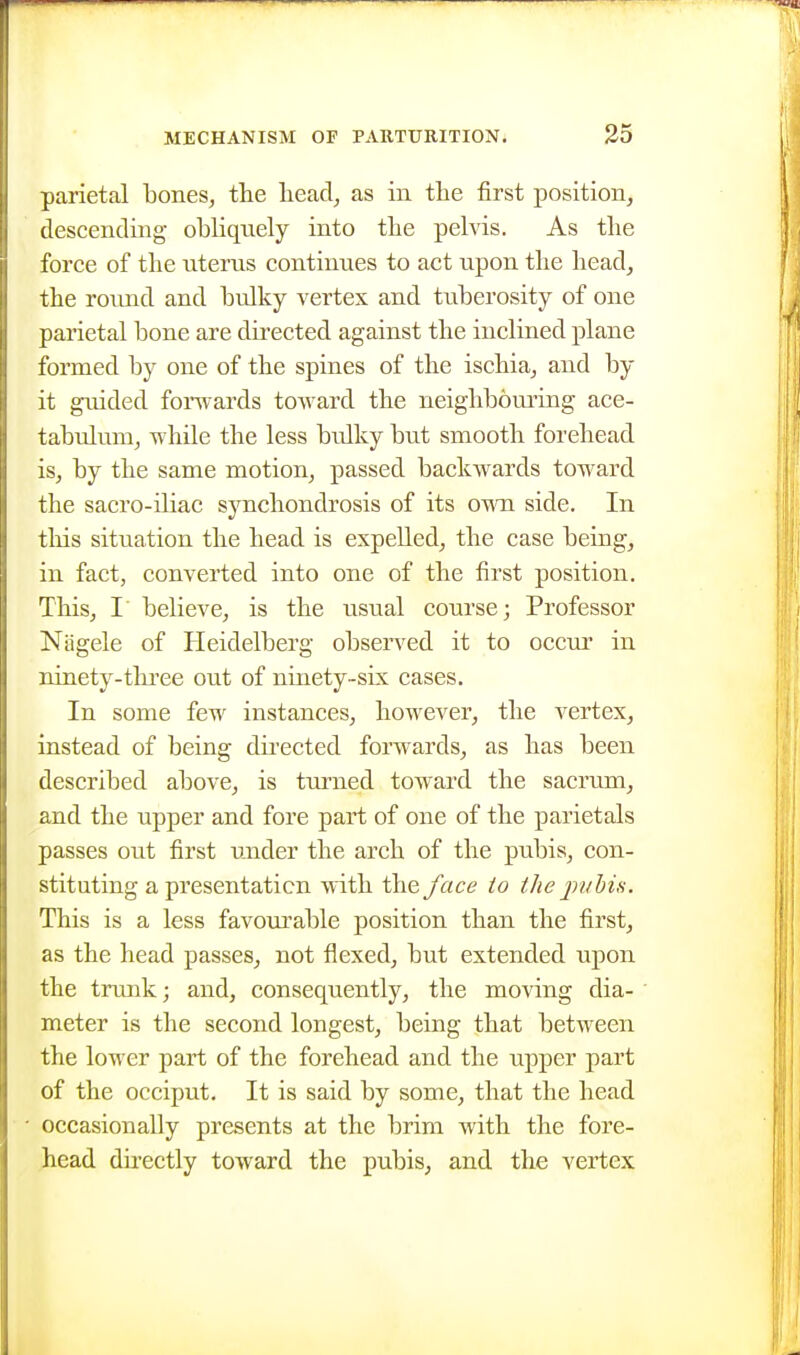 parietal bones, the head, as in the first position, descending obhquely into the pelvis. As the force of the uterus continues to act upon the head, the round and bulky vertex and tuberosity of one parietal bone are directed against the inclined plane formed by one of the spines of the ischia, and by it guided forwards toward the neighbouring ace- tabulum, while the less bulky but smooth forehead is, by the same motion, passed backwards toward the sacro-iliac synchondrosis of its own side. In tliis situation the head is expelled, the case being, in fact, converted into one of the first position. This, I' believe, is the usual course; Professor Nagele of Heidelberg obsen^ed it to occur in ninety-tlu'ce out of ninety-six cases. In some few instances, however, the vertex, instead of being directed forwards, as has been described above, is turned toward the sacrum, and the upper and fore part of one of the parietals passes out first under the arch of the pubis, con- stituting a presentation with the face to the jnibis. This is a less favourable position than the first, as the head passes, not flexed, but extended upon the trunk; and, consequently, the moving dia- meter is the second longest, being that between the lower part of the forehead and the upper part of the occiput. It is said by some, that the head occasionally presents at the brim with the fore- head directly toward the pubis, and the vertex