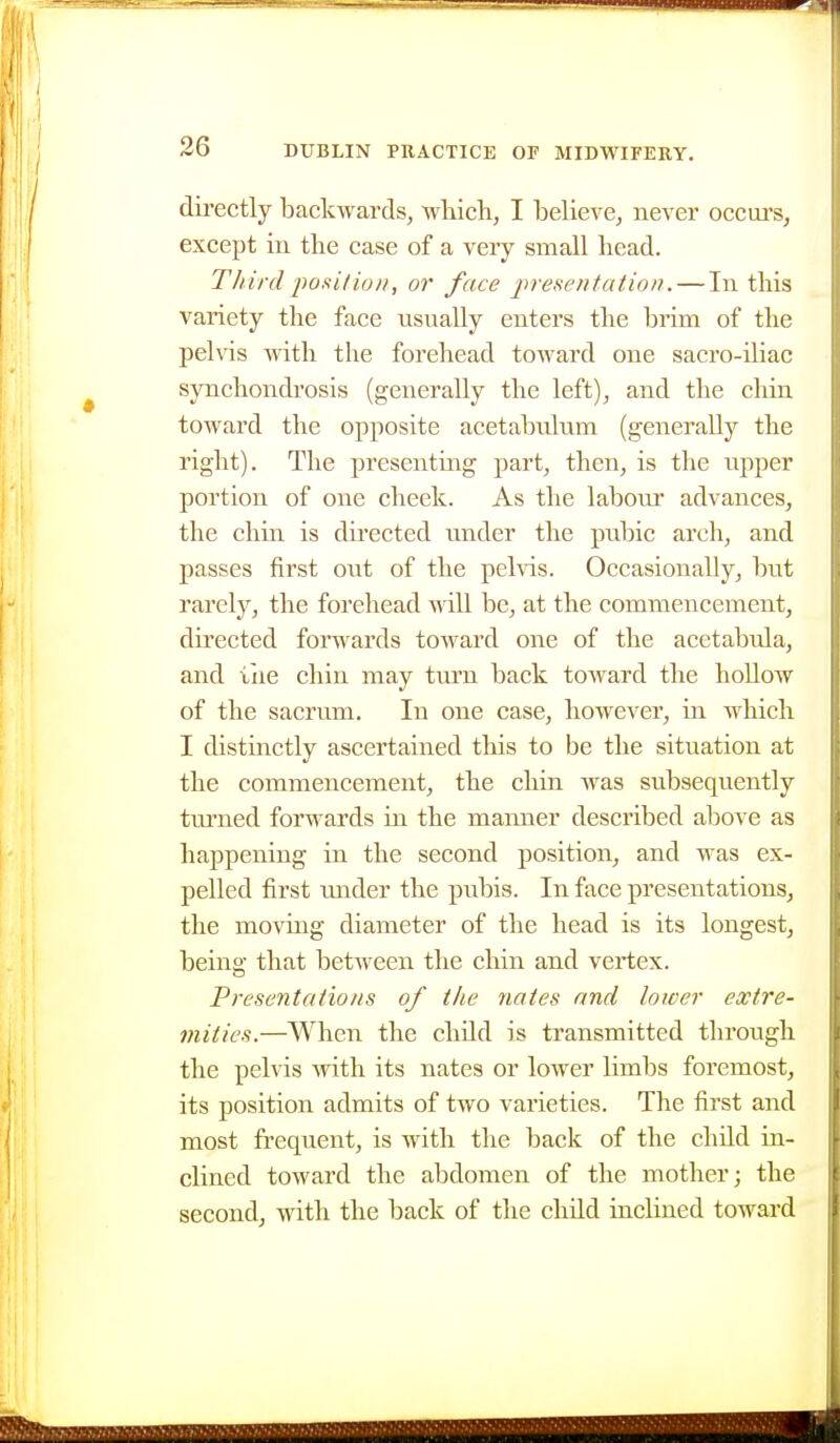 directly backwards, which, I beheve, never occui's, except ill the case of a very small head. Third iwsilion, or face presentation. — In this variety the face usually enters the brim of the pelvis with the forehead toAvard one sacro-iliac synchondrosis (generally the left), and the chin toward the opposite acetabulum (generally the right). The presenting part, then, is the upper portion of one cheek. As the laboiu- advances, the chin is directed under the pubic arch, and passes first out of the pehds. Occasionally, but rarely, the forehead will be, at the commencement, directed forwards toward one of the acetabula, and iiie chin may turn back toward the hollow of the sacrum. In one case, however, in which I distinctly ascertained this to be the situation at the commencement, the chin was subsequently tm'ued forwards in the manner described above as happening in the second position, and was ex- pelled first under the pubis. In face presentations, the moving diameter of the head is its longest, being that between the chin and vertex. Presentations of the nates and lower extre- mities.—When the child is transmitted through the pelvis with its nates or lower limbs foremost, its position admits of two varieties. The first and most frequent, is with the back of the child in- clined toward the abdomen of the mother; the second, with the back of the child inclined toward