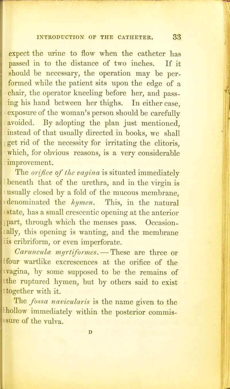 expect the iirine to flow when the catheter has passed in to the distance of two inches. If it shotdd be necessary, the operation may be per- formed while the patient sits upon the edge of a chair, the operator kneeling before her, and pass- ing his hand between her thighs. In either case, ' exposure of the woman^s person should be carefully . avoided. By adopting the plan just mentioned, : instead of that usually directed in books, we shall ; get rid of the necessity for irritating the cKtoris, which, for obvious reasons, is a very considerable : improvement. The orifice of the vagina is situated immediately 1 beneath that of the urethra, and in the virgin is 1 usually closed by a fold of the mucous membrane, (denominated the hymen. This, in the natural i state, has a small crescentic opening at the anterior ]part, through which the menses pass. Occasion- !aUy, this opening is wanting, and the membrane iis cribriform, or even imperforate. Carunculo} myrtiformes. — These are three or ffour wartlike excrescences at the orifice of the \ vagina, by some supposed to be the remains of tthe ruptured hymen, but by others said to exist t together with it. The foHHa navicularis is the name given to the 1^ hollow immediately within the posterior commis- jsure of the vulva.