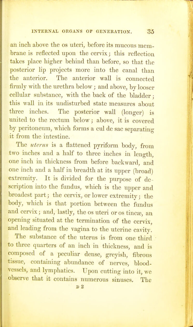 an inch above the os uteri, before its mucous mem- brane is reflected upon the cervix; this reflection takes place higher behind than before, so that the posterior lip projects more into the canal than the anterior. The anterior wall is connected firmly with the urethra below; and above, by looser cellular substance, with the back of the bladder • this waU in its undisturbed state measures about three inches. The posterior wall (longer) is united to the rectum below; above, it is covered by peritoneum, which forms a cul de sac separating it from the intestine. The tite) 'US is a flattened pyriform body, from two inches and a half to three inches in lenath one inch in thickness from before backward, and one inch and a half in breadth at its upper (broad) extremity. It is di\aded for the purpose of de- scription into the fundus, which is the upper and broadest part; the cervix, or lower extremity; the body, which is that portion between the fundus and cervix; and, lastly, the os uteri or os tinea;, an opening situated at the termination of the cervix, and leading from the vagina to the uterine cavity. The substance of the uterus is from one thii'd to three quarters of an inch in thickness, and is composed of a peculiar dense, greyish, fibrous tissue, containing abundance of nerves, blood- vessels, and lymphatics. Upon cutting into it, we observe that it contains numerous sinuses. The s 2