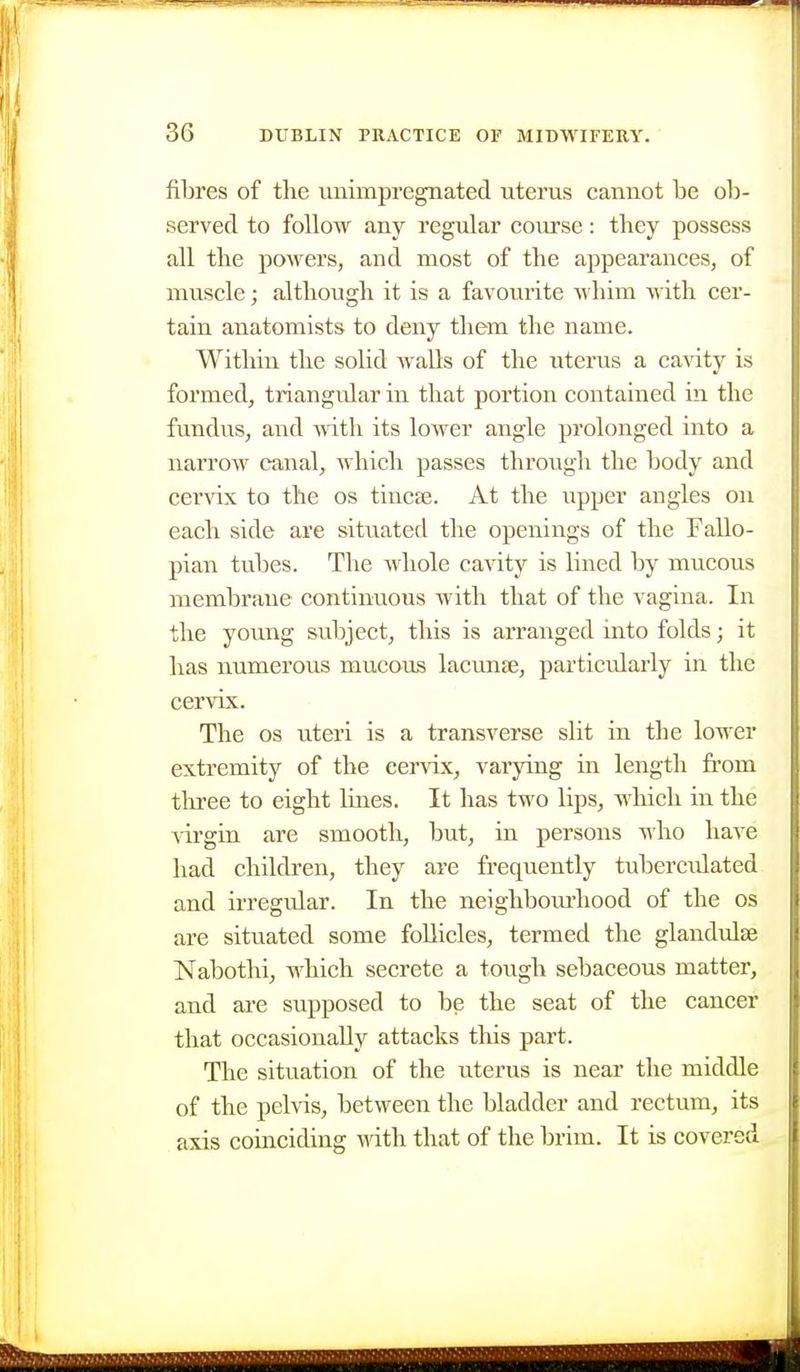 fibres of the unimpregnated uterus cannot be ob- served to follow any regular course: they possess all the powers, and most of the appearances, of muscle; although it is a favourite whim with cer- tain anatomists to deny them the name. Within the solid walls of the uterus a cavity is formed, triangular in that portion contained in the fundus, and vrith its loAver angle prolonged into a narrow canal, which passes through the body and cervix to the os tincfe. At the iipper angles on each side are situated the openings of the Fallo- pian tubes. The whole cavity is lined by mucous membrane continuous with that of the vagina. In the young subject, this is arranged into folds; it has numerous mucous lacunte, particularly in the cervix. The OS uteri is a transverse slit in the lower extremity of the cervix, varying in length from three to eight Imes. It has two lips, which in the virgin are smooth, but, in persons who have had children, they are frequently tuberculated and irregular. In the neighbourhood of the os are situated some foUicles, termed the glandulse Nabothi, which secrete a tough sebaceous matter, and are supposed to be the seat of the cancer that occasionally attacks this part. The situation of the uterus is near the middle of the pelvis, between the bladder and rectum, its axis coinciding wth that of the brim. It is covered