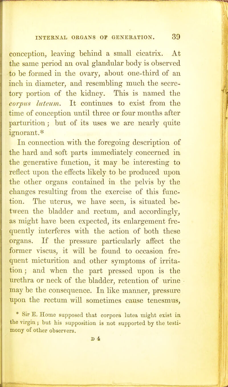 conception, leaving beliind a small cicatrix. At the same period an oval glandular body is observed to be formed in the ovary, about one-third of an inch in diameter, and resembling much the secre- tory portion of the kidney. This is named the corpus luteum. It continues to exist from the time of conception until three or four months after parturition; but of its uses we are nearly quite ignorant.* In connection with the foregoing description of the hard and soft parts immediately concerned in the generative function, it may be interesting to reflect upon the effects likely to be produced upon the other organs contained in the pelvis by the changes resulting from the exercise of this func- tion. The uterus, we have seen, is situated be- tween the bladder and rectum, and accordingly, as might have been expected, its enlargement fre- quently interferes with the action of both these organs. If the pressure particularly affect the former viscus, it wiU be found to occasion fre- quent micturition and other symptoms of irrita- tion ; and when the part pressed upon is the m^ethra or neck of the bladder, retention of urine may be the consequence. In like manner, pressure upon the rectum wiU sometimes cause tenesmus, * Sir E. Home supposed that corpora lutea might exist in the virgin ; but his supposition is not supported by the testi- mony of other observers.