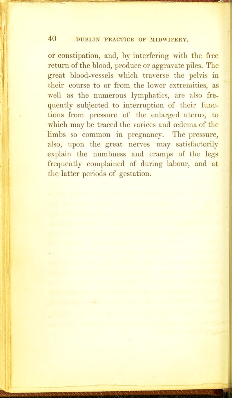 or constipation, and, hj interfering with the free return of the blood, produce or aggravate piles. The great blood-vessels which traverse the pelvis in their course to or from the lower extremities, as well as the numerous lymphatics, are also fi'e- quently subjected to interruption of their fimc- tions from pressure of the enlarged uteinis, to which may be traced the varices and cedema of the limbs so common in pregnancy. The pressure, also, upon the great nerves may satisfactorily explain the numbness and cramps of the legs frequently complained of dm'ing labour, and at the latter periods of gestation.