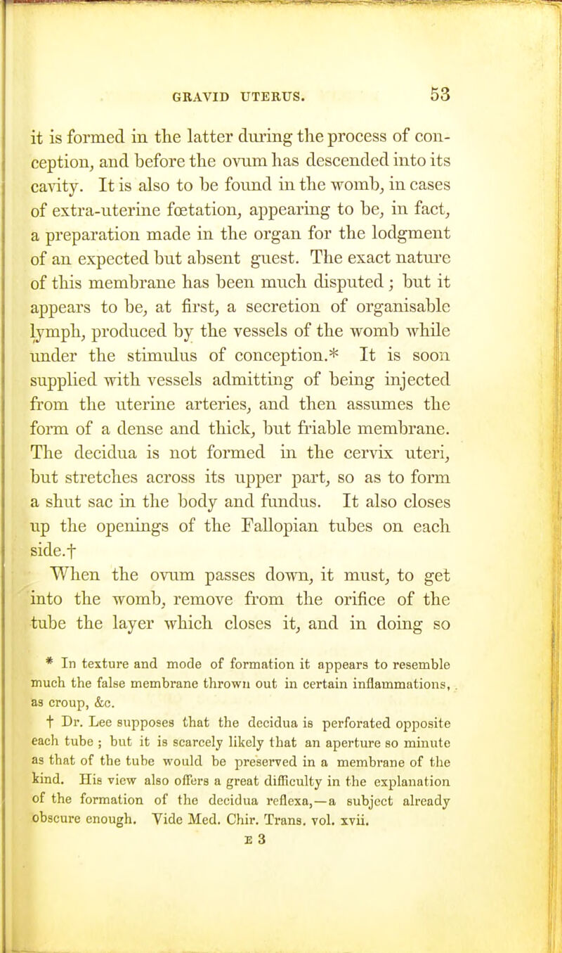 it is formed in the latter during the process of con- ception, and before tlie ovum lias descended into its ca\dty. It is also to be found in the womb, in cases of extra-uterine foetation, appearing to be, in fact, a preparation made in the organ for the lodgment of an expected but absent guest. The exact natui'e of this membrane has been much disputed ; but it appears to be, at first, a secretion of organisable lymph, produced by the vessels of the vromb whUe under the stimtdus of conception.* It is soon supplied vdth vessels admitting of being injected from the uterine arteries, and then assumes the form of a dense and thick, but finable membrane. The decidua is not formed in the cervix uteri, but stretches across its upper part, so as to form a shut sac in the body and fundus. It also closes lip the openings of the Fallopian tubes on each side.f When the ovum passes dovm, it must, to get into the womb, remove from the orifice of the tube the layer which closes it, and in doing so * In texture and mode of formation it appears to resemble much the false membrane thrown out in certain inflammations, as croup, &c. t Dr. Lee supposes that the decidua is perforated opposite each tube ; but it is scarcely likely that an aperture so minute as that of the tube would be preserved in a membrane of tlie kind. His view also offers a great difficulty in the explanation of the formation of the decidua reflexa,—a subject already obscure enough. Yide Med. Chir. Trans, vol. xvii. E 3