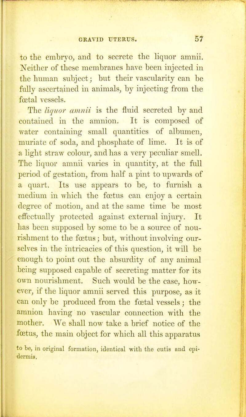 to the embryo^ and to secrete the liquor amnii. Neither of these membranes have been injected in the human subject; but their vascularity can be fully ascertained in animals^ by injecting from the foetal vessels. The liquor amnii is the fluid secreted by and contained in the amnion. It is composed of water containing small quantities of albumen^ muriate of soda^ and phosphate of lime. It is of a light straw colour, and has a very peculiar smell. The liquor amnii varies in quantity, at the ftdl period of gestation, from half a pint to upwards of a quart. Its use appears to be, to furnish a medium in which the foetus can enjoy a certain degree of motion, and at the same time be most effiectually protected against external injmy. It has been supposed by some to be a source of nou- rishment to the foetus; but, without involving our- selves in the intricacies of this question, it will be enough to point out the absui'dity of any animal being supposed capable of secreting matter for its own nourishment. Such would be the case, how- ever, if the liquor amnii served this purpose, as it can only be produced from the foetal vessels; the amnion having no vascular connection with the mother. We shaU now take a brief notice of the foetus, the main object for which all this apparatus to be, in original formation, identical with the cutis and epi- dermis.